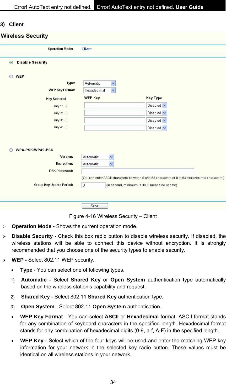 Error! AutoText entry not defined. Error! AutoText entry not defined. User Guide  34 3) Client  Figure 4-16 Wireless Security &ndash; Client &frac34; Operation Mode - Shows the current operation mode.   &frac34; Disable Security - Check this box radio button to disable wireless security. If disabled, the wireless stations will be able to connect this device without encryption. It is strongly recommended that you choose one of the security types to enable security.   &frac34; WEP - Select 802.11 WEP security.   &bull; Type - You can select one of following types. 1)  Automatic - Select Shared Key or Open System authentication type automatically based on the wireless station's capability and request.   2)  Shared Key - Select 802.11 Shared Key authentication type.   3)  Open System - Select 802.11 Open System authentication.   &bull; WEP Key Format - You can select ASCII or Hexadecimal format. ASCII format stands for any combination of keyboard characters in the specified length. Hexadecimal format stands for any combination of hexadecimal digits (0-9, a-f, A-F) in the specified length. &bull; WEP Key - Select which of the four keys will be used and enter the matching WEP key information for your network in the selected key radio button. These values must be identical on all wireless stations in your network.   
