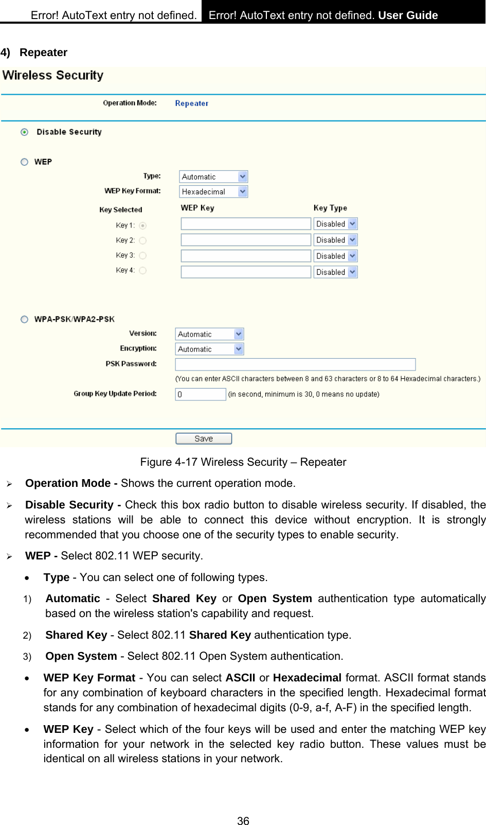 Error! AutoText entry not defined. Error! AutoText entry not defined. User Guide  36 4) Repeater  Figure 4-17 Wireless Security &ndash; Repeater &frac34; Operation Mode - Shows the current operation mode.   &frac34; Disable Security - Check this box radio button to disable wireless security. If disabled, the wireless stations will be able to connect this device without encryption. It is strongly recommended that you choose one of the security types to enable security.   &frac34; WEP - Select 802.11 WEP security.   &bull; Type - You can select one of following types. 1)  Automatic - Select Shared Key or Open System authentication type automatically based on the wireless station's capability and request.   2)  Shared Key - Select 802.11 Shared Key authentication type.   3)  Open System - Select 802.11 Open System authentication.   &bull; WEP Key Format - You can select ASCII or Hexadecimal format. ASCII format stands for any combination of keyboard characters in the specified length. Hexadecimal format stands for any combination of hexadecimal digits (0-9, a-f, A-F) in the specified length. &bull; WEP Key - Select which of the four keys will be used and enter the matching WEP key information for your network in the selected key radio button. These values must be identical on all wireless stations in your network.   