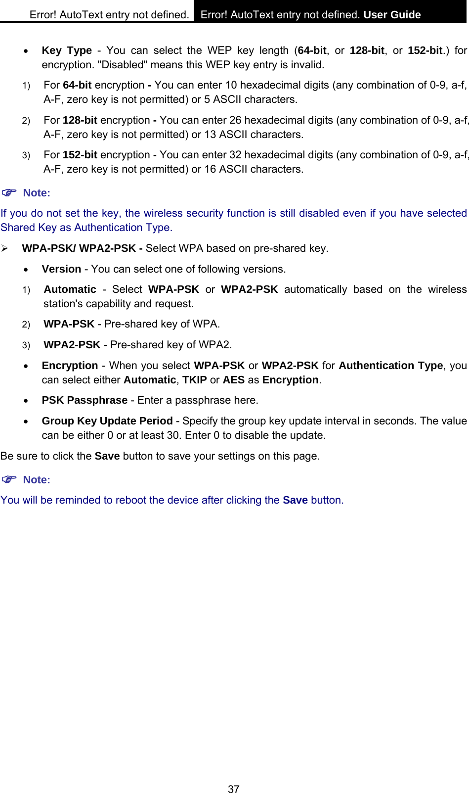Error! AutoText entry not defined. Error! AutoText entry not defined. User Guide  37 &bull; Key Type - You can select the WEP key length (64-bit, or 128-bit, or 152-bit.) for encryption. "Disabled" means this WEP key entry is invalid. 1)  For 64-bit encryption - You can enter 10 hexadecimal digits (any combination of 0-9, a-f, A-F, zero key is not permitted) or 5 ASCII characters.   2)  For 128-bit encryption - You can enter 26 hexadecimal digits (any combination of 0-9, a-f, A-F, zero key is not permitted) or 13 ASCII characters.   3)  For 152-bit encryption - You can enter 32 hexadecimal digits (any combination of 0-9, a-f, A-F, zero key is not permitted) or 16 ASCII characters.   ) Note: If you do not set the key, the wireless security function is still disabled even if you have selected Shared Key as Authentication Type.   &frac34; WPA-PSK/ WPA2-PSK - Select WPA based on pre-shared key. &bull; Version - You can select one of following versions. 1)  Automatic - Select WPA-PSK or WPA2-PSK automatically based on the wireless station's capability and request.   2)  WPA-PSK - Pre-shared key of WPA.   3)  WPA2-PSK - Pre-shared key of WPA2.   &bull; Encryption - When you select WPA-PSK or WPA2-PSK for Authentication Type, you can select either Automatic, TKIP or AES as Encryption. &bull; PSK Passphrase - Enter a passphrase here. &bull; Group Key Update Period - Specify the group key update interval in seconds. The value can be either 0 or at least 30. Enter 0 to disable the update. Be sure to click the Save button to save your settings on this page. ) Note: You will be reminded to reboot the device after clicking the Save button. 