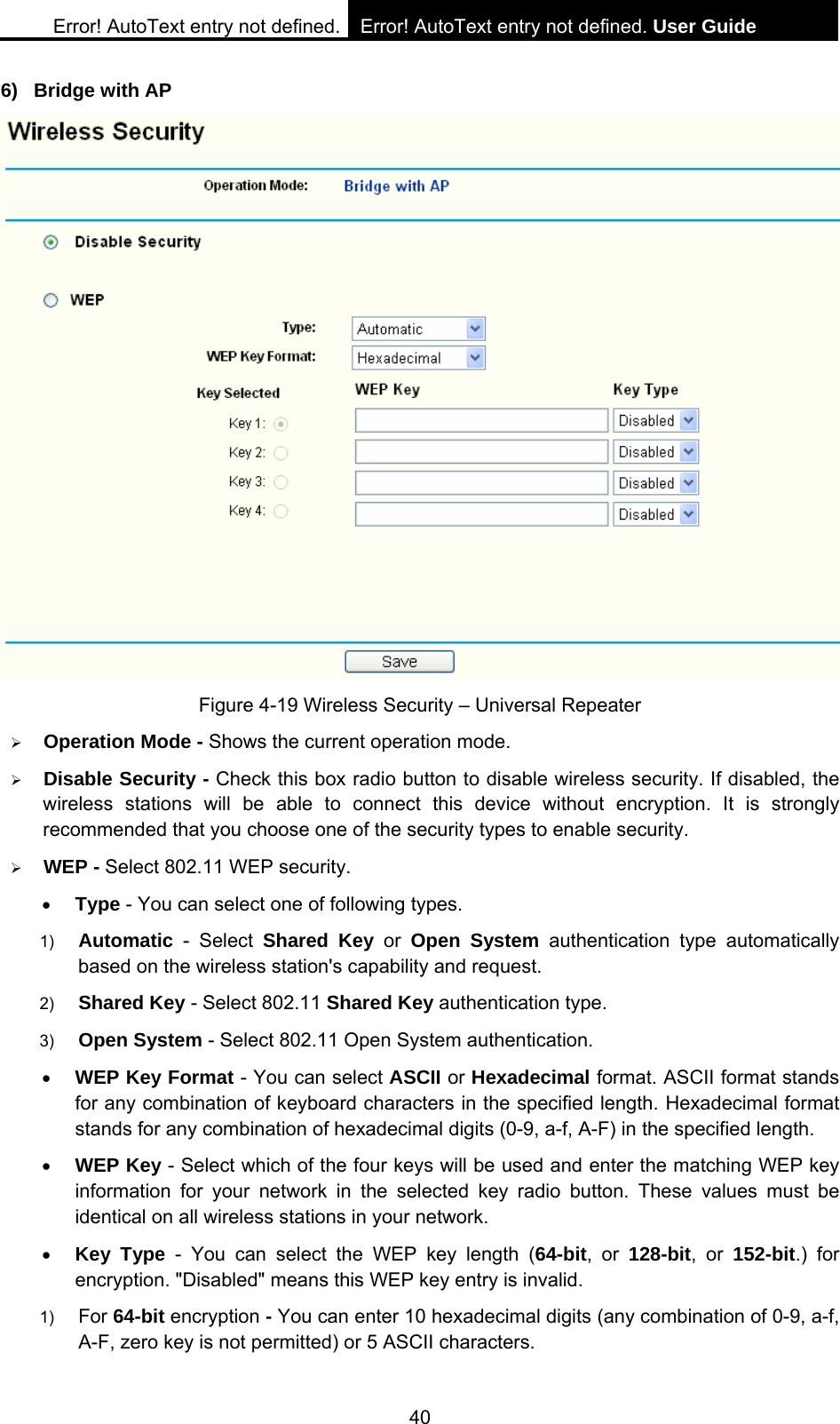 Error! AutoText entry not defined. Error! AutoText entry not defined. User Guide  40 6) Bridge with AP  Figure 4-19 Wireless Security &ndash; Universal Repeater &frac34; Operation Mode - Shows the current operation mode.   &frac34; Disable Security - Check this box radio button to disable wireless security. If disabled, the wireless stations will be able to connect this device without encryption. It is strongly recommended that you choose one of the security types to enable security.   &frac34; WEP - Select 802.11 WEP security.   &bull; Type - You can select one of following types. 1)  Automatic - Select Shared Key or Open System authentication type automatically based on the wireless station's capability and request.   2)  Shared Key - Select 802.11 Shared Key authentication type.   3)  Open System - Select 802.11 Open System authentication.   &bull; WEP Key Format - You can select ASCII or Hexadecimal format. ASCII format stands for any combination of keyboard characters in the specified length. Hexadecimal format stands for any combination of hexadecimal digits (0-9, a-f, A-F) in the specified length. &bull; WEP Key - Select which of the four keys will be used and enter the matching WEP key information for your network in the selected key radio button. These values must be identical on all wireless stations in your network.   &bull; Key Type - You can select the WEP key length (64-bit, or 128-bit, or 152-bit.) for encryption. "Disabled" means this WEP key entry is invalid. 1)  For 64-bit encryption - You can enter 10 hexadecimal digits (any combination of 0-9, a-f, A-F, zero key is not permitted) or 5 ASCII characters.   