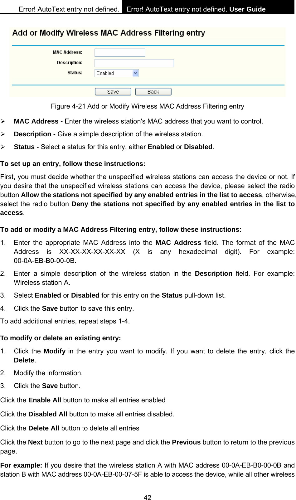 Error! AutoText entry not defined. Error! AutoText entry not defined. User Guide  42  Figure 4-21 Add or Modify Wireless MAC Address Filtering entry &frac34; MAC Address - Enter the wireless station's MAC address that you want to control.   &frac34; Description - Give a simple description of the wireless station.   &frac34; Status - Select a status for this entry, either Enabled or Disabled. To set up an entry, follow these instructions:   First, you must decide whether the unspecified wireless stations can access the device or not. If you desire that the unspecified wireless stations can access the device, please select the radio button Allow the stations not specified by any enabled entries in the list to access, otherwise, select the radio button Deny the stations not specified by any enabled entries in the list to access. To add or modify a MAC Address Filtering entry, follow these instructions: 1.  Enter the appropriate MAC Address into the MAC Address field. The format of the MAC Address is XX-XX-XX-XX-XX-XX (X is any hexadecimal digit). For example: 00-0A-EB-B0-00-0B.  2.  Enter a simple description of the wireless station in the Description field. For example: Wireless station A. 3. Select Enabled or Disabled for this entry on the Status pull-down list. 4. Click the Save button to save this entry. To add additional entries, repeat steps 1-4. To modify or delete an existing entry: 1. Click the Modify in the entry you want to modify. If you want to delete the entry, click the Delete. 2.  Modify the information.   3. Click the Save button. Click the Enable All button to make all entries enabled Click the Disabled All button to make all entries disabled. Click the Delete All button to delete all entries Click the Next button to go to the next page and click the Previous button to return to the previous page. For example: If you desire that the wireless station A with MAC address 00-0A-EB-B0-00-0B and station B with MAC address 00-0A-EB-00-07-5F is able to access the device, while all other wireless 