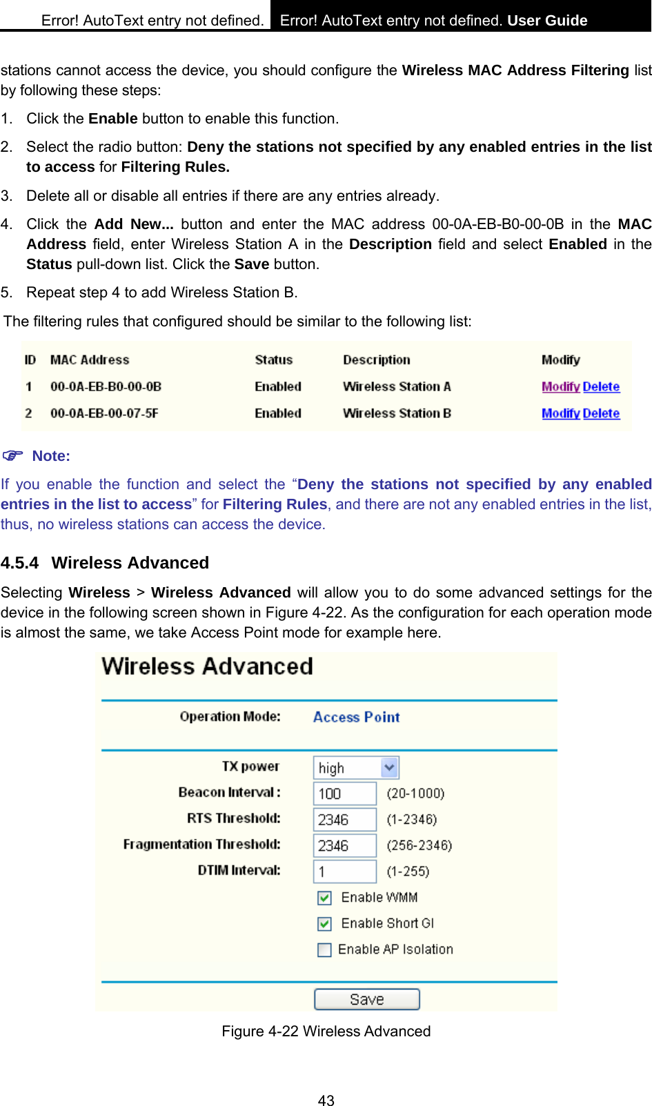 Error! AutoText entry not defined. Error! AutoText entry not defined. User Guide  43 stations cannot access the device, you should configure the Wireless MAC Address Filtering list by following these steps: 1. Click the Enable button to enable this function. 2.  Select the radio button: Deny the stations not specified by any enabled entries in the list to access for Filtering Rules. 3.  Delete all or disable all entries if there are any entries already. 4. Click the Add New... button and enter the MAC address 00-0A-EB-B0-00-0B in the MAC Address field, enter Wireless Station A in the Description field and select Enabled in the Status pull-down list. Click the Save button.   5.  Repeat step 4 to add Wireless Station B. The filtering rules that configured should be similar to the following list:   ) Note: If you enable the function and select the &ldquo;Deny the stations not specified by any enabled entries in the list to access&rdquo; for Filtering Rules, and there are not any enabled entries in the list, thus, no wireless stations can access the device. 4.5.4 Wireless Advanced Selecting Wireless > Wireless Advanced will allow you to do some advanced settings for the device in the following screen shown in Figure 4-22. As the configuration for each operation mode is almost the same, we take Access Point mode for example here.  Figure 4-22 Wireless Advanced 