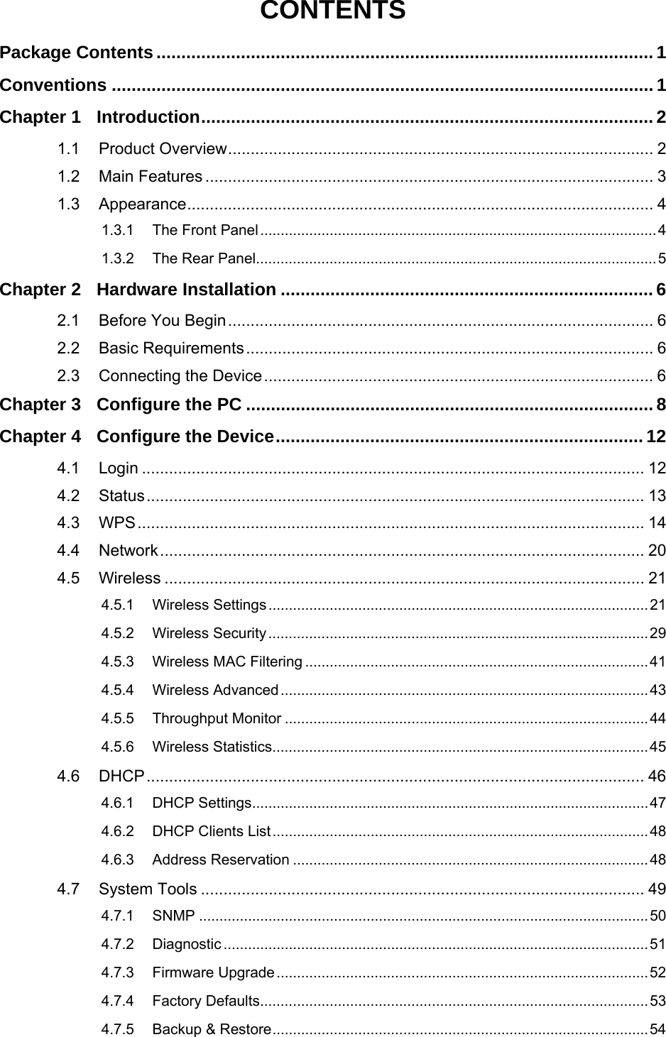   CONTENTS Package Contents .................................................................................................... 1 Conventions ............................................................................................................. 1 Chapter 1 Introduction........................................................................................... 2 1.1 Product Overview.............................................................................................. 2 1.2 Main Features ................................................................................................... 3 1.3 Appearance....................................................................................................... 4 1.3.1 The Front Panel.................................................................................................4 1.3.2 The Rear Panel..................................................................................................5 Chapter 2 Hardware Installation ........................................................................... 6 2.1 Before You Begin.............................................................................................. 6 2.2 Basic Requirements.......................................................................................... 6 2.3 Connecting the Device...................................................................................... 6 Chapter 3 Configure the PC .................................................................................. 8 Chapter 4 Configure the Device.......................................................................... 12 4.1 Login ............................................................................................................... 12 4.2 Status.............................................................................................................. 13 4.3 WPS................................................................................................................ 14 4.4 Network........................................................................................................... 20 4.5 Wireless .......................................................................................................... 21 4.5.1 Wireless Settings.............................................................................................21 4.5.2 Wireless Security.............................................................................................29 4.5.3 Wireless MAC Filtering ....................................................................................41 4.5.4 Wireless Advanced..........................................................................................43 4.5.5 Throughput Monitor .........................................................................................44 4.5.6 Wireless Statistics............................................................................................45 4.6 DHCP.............................................................................................................. 46 4.6.1 DHCP Settings.................................................................................................47 4.6.2 DHCP Clients List............................................................................................48 4.6.3 Address Reservation .......................................................................................48 4.7 System Tools .................................................................................................. 49 4.7.1 SNMP ..............................................................................................................50 4.7.2 Diagnostic ........................................................................................................51 4.7.3 Firmware Upgrade...........................................................................................52 4.7.4 Factory Defaults...............................................................................................53 4.7.5 Backup &amp; Restore............................................................................................54 