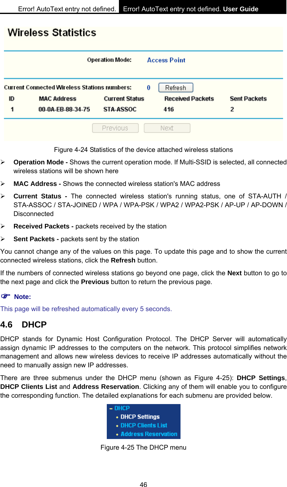 Error! AutoText entry not defined. Error! AutoText entry not defined. User Guide  46  Figure 4-24 Statistics of the device attached wireless stations &frac34; Operation Mode - Shows the current operation mode. If Multi-SSID is selected, all connected wireless stations will be shown here &frac34; MAC Address - Shows the connected wireless station's MAC address &frac34; Current Status - The connected wireless station's running status, one of STA-AUTH / STA-ASSOC / STA-JOINED / WPA / WPA-PSK / WPA2 / WPA2-PSK / AP-UP / AP-DOWN / Disconnected &frac34; Received Packets - packets received by the station &frac34; Sent Packets - packets sent by the station You cannot change any of the values on this page. To update this page and to show the current connected wireless stations, click the Refresh button. If the numbers of connected wireless stations go beyond one page, click the Next button to go to the next page and click the Previous button to return the previous page. ) Note: This page will be refreshed automatically every 5 seconds. 4.6 DHCP DHCP stands for Dynamic Host Configuration Protocol. The DHCP Server will automatically assign dynamic IP addresses to the computers on the network. This protocol simplifies network management and allows new wireless devices to receive IP addresses automatically without the need to manually assign new IP addresses.   There are three submenus under the DHCP menu (shown as Figure 4-25): DHCP Settings, DHCP Clients List and Address Reservation. Clicking any of them will enable you to configure the corresponding function. The detailed explanations for each submenu are provided below.  Figure 4-25 The DHCP menu 