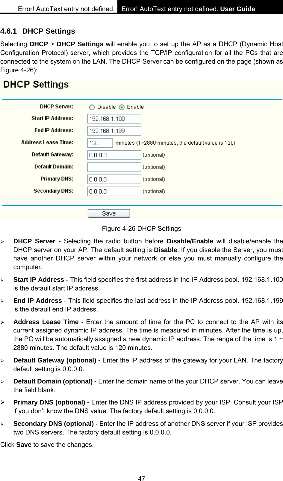 Error! AutoText entry not defined. Error! AutoText entry not defined. User Guide  47 4.6.1 DHCP Settings Selecting DHCP > DHCP Settings will enable you to set up the AP as a DHCP (Dynamic Host Configuration Protocol) server, which provides the TCP/IP configuration for all the PCs that are connected to the system on the LAN. The DHCP Server can be configured on the page (shown as Figure 4-26):  Figure 4-26 DHCP Settings &frac34; DHCP Server - Selecting the radio button before Disable/Enable will disable/enable the DHCP server on your AP. The default setting is Disable. If you disable the Server, you must have another DHCP server within your network or else you must manually configure the computer. &frac34; Start IP Address - This field specifies the first address in the IP Address pool. 192.168.1.100 is the default start IP address.   &frac34; End IP Address - This field specifies the last address in the IP Address pool. 192.168.1.199 is the default end IP address.   &frac34; Address Lease Time - Enter the amount of time for the PC to connect to the AP with its current assigned dynamic IP address. The time is measured in minutes. After the time is up, the PC will be automatically assigned a new dynamic IP address. The range of the time is 1 ~ 2880 minutes. The default value is 120 minutes. &frac34; Default Gateway (optional) - Enter the IP address of the gateway for your LAN. The factory default setting is 0.0.0.0. &frac34; Default Domain (optional) - Enter the domain name of the your DHCP server. You can leave the field blank. &frac34; Primary DNS (optional) - Enter the DNS IP address provided by your ISP. Consult your ISP if you don&rsquo;t know the DNS value. The factory default setting is 0.0.0.0. &frac34; Secondary DNS (optional) - Enter the IP address of another DNS server if your ISP provides two DNS servers. The factory default setting is 0.0.0.0. Click Save to save the changes. 