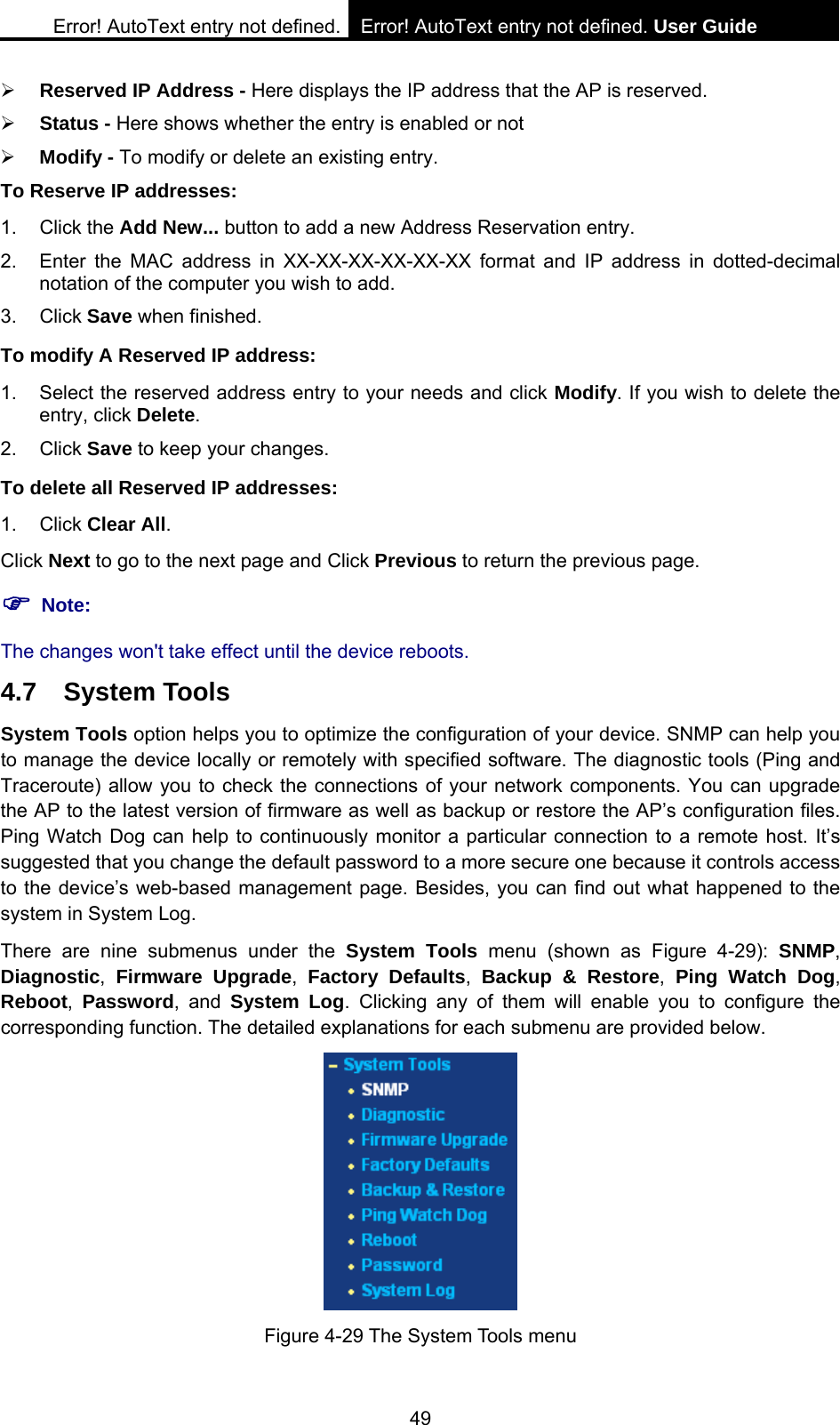 Error! AutoText entry not defined. Error! AutoText entry not defined. User Guide  49 &frac34; Reserved IP Address - Here displays the IP address that the AP is reserved. &frac34; Status - Here shows whether the entry is enabled or not   &frac34; Modify - To modify or delete an existing entry.   To Reserve IP addresses: 1. Click the Add New... button to add a new Address Reservation entry. 2.  Enter the MAC address in XX-XX-XX-XX-XX-XX format and IP address in dotted-decimal notation of the computer you wish to add. 3. Click Save when finished. To modify A Reserved IP address: 1.  Select the reserved address entry to your needs and click Modify. If you wish to delete the entry, click Delete. 2. Click Save to keep your changes. To delete all Reserved IP addresses: 1. Click Clear All. Click Next to go to the next page and Click Previous to return the previous page. ) Note:  The changes won't take effect until the device reboots. 4.7 System Tools System Tools option helps you to optimize the configuration of your device. SNMP can help you to manage the device locally or remotely with specified software. The diagnostic tools (Ping and Traceroute) allow you to check the connections of your network components. You can upgrade the AP to the latest version of firmware as well as backup or restore the AP&rsquo;s configuration files. Ping Watch Dog can help to continuously monitor a particular connection to a remote host. It&rsquo;s suggested that you change the default password to a more secure one because it controls access to the device&rsquo;s web-based management page. Besides, you can find out what happened to the system in System Log. There are nine submenus under the System Tools menu (shown as Figure 4-29): SNMP, Diagnostic,  Firmware Upgrade,  Factory Defaults, Backup &amp; Restore, Ping Watch Dog, Reboot, Password, and System Log. Clicking any of them will enable you to configure the corresponding function. The detailed explanations for each submenu are provided below.  Figure 4-29 The System Tools menu 