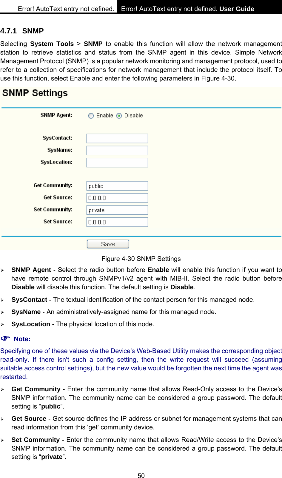 Error! AutoText entry not defined. Error! AutoText entry not defined. User Guide  50 4.7.1 SNMP Selecting  System Tools > SNMP to enable this function will allow the network management station to retrieve statistics and status from the SNMP agent in this device. Simple Network Management Protocol (SNMP) is a popular network monitoring and management protocol, used to refer to a collection of specifications for network management that include the protocol itself. To use this function, select Enable and enter the following parameters in Figure 4-30.  Figure 4-30 SNMP Settings &frac34; SNMP Agent - Select the radio button before Enable will enable this function if you want to have remote control through SNMPv1/v2 agent with MIB-II. Select the radio button before Disable will disable this function. The default setting is Disable. &frac34; SysContact - The textual identification of the contact person for this managed node. &frac34; SysName - An administratively-assigned name for this managed node. &frac34; SysLocation - The physical location of this node. ) Note: Specifying one of these values via the Device's Web-Based Utility makes the corresponding object read-only. If there isn't such a config setting, then the write request will succeed (assuming suitable access control settings), but the new value would be forgotten the next time the agent was restarted.  &frac34; Get Community - Enter the community name that allows Read-Only access to the Device's SNMP information. The community name can be considered a group password. The default setting is &ldquo;public&rdquo;.  &frac34; Get Source - Get source defines the IP address or subnet for management systems that can read information from this 'get' community device. &frac34; Set Community - Enter the community name that allows Read/Write access to the Device's SNMP information. The community name can be considered a group password. The default setting is &ldquo;private&rdquo;.  