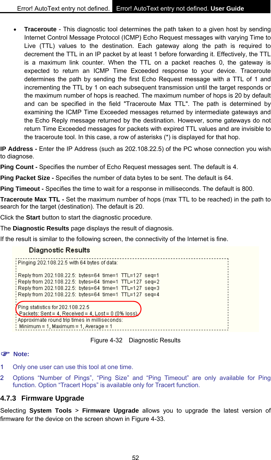 Error! AutoText entry not defined. Error! AutoText entry not defined. User Guide  52 &bull; Traceroute - This diagnostic tool determines the path taken to a given host by sending Internet Control Message Protocol (ICMP) Echo Request messages with varying Time to Live (TTL) values to the destination. Each gateway along the path is required to decrement the TTL in an IP packet by at least 1 before forwarding it. Effectively, the TTL is a maximum link counter. When the TTL on a packet reaches 0, the gateway is expected to return an ICMP Time Exceeded response to your device. Traceroute determines the path by sending the first Echo Request message with a TTL of 1 and incrementing the TTL by 1 on each subsequent transmission until the target responds or the maximum number of hops is reached. The maximum number of hops is 20 by default and can be specified in the field "Traceroute Max TTL". The path is determined by examining the ICMP Time Exceeded messages returned by intermediate gateways and the Echo Reply message returned by the destination. However, some gateways do not return Time Exceeded messages for packets with expired TTL values and are invisible to the traceroute tool. In this case, a row of asterisks (*) is displayed for that hop.   IP Address - Enter the IP Address (such as 202.108.22.5) of the PC whose connection you wish to diagnose. Ping Count - Specifies the number of Echo Request messages sent. The default is 4.   Ping Packet Size - Specifies the number of data bytes to be sent. The default is 64. Ping Timeout - Specifies the time to wait for a response in milliseconds. The default is 800. Traceroute Max TTL - Set the maximum number of hops (max TTL to be reached) in the path to search for the target (destination). The default is 20.   Click the Start button to start the diagnostic procedure. The Diagnostic Results page displays the result of diagnosis. If the result is similar to the following screen, the connectivity of the Internet is fine.  Figure 4-32  Diagnostic Results ) Note: 1  Only one user can use this tool at one time.   2  Options &ldquo;Number of Pings&rdquo;, &ldquo;Ping Size&rdquo; and &ldquo;Ping Timeout&rdquo; are only available for Ping function. Option &ldquo;Tracert Hops&rdquo; is available only for Tracert function. 4.7.3 Firmware Upgrade Selecting  System Tools > Firmware Upgrade allows you to upgrade the latest version of firmware for the device on the screen shown in Figure 4-33. 