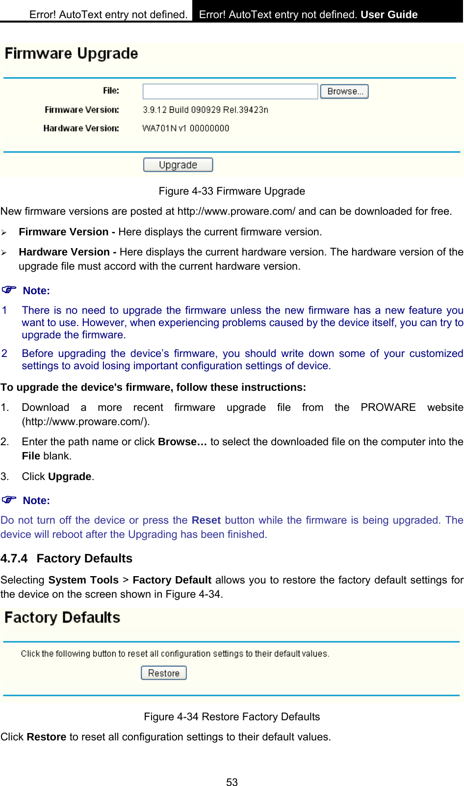Error! AutoText entry not defined. Error! AutoText entry not defined. User Guide  53  Figure 4-33 Firmware Upgrade New firmware versions are posted at http://www.proware.com/ and can be downloaded for free.   &frac34; Firmware Version - Here displays the current firmware version. &frac34; Hardware Version - Here displays the current hardware version. The hardware version of the upgrade file must accord with the current hardware version. ) Note: 1  There is no need to upgrade the firmware unless the new firmware has a new feature you want to use. However, when experiencing problems caused by the device itself, you can try to upgrade the firmware. 2  Before upgrading the device&rsquo;s firmware, you should write down some of your customized settings to avoid losing important configuration settings of device. To upgrade the device's firmware, follow these instructions: 1. Download a more recent firmware upgrade file from the PROWARE website (http://www.proware.com/). 2.  Enter the path name or click Browse&hellip; to select the downloaded file on the computer into the File blank. 3. Click Upgrade. ) Note: Do not turn off the device or press the Reset button while the firmware is being upgraded. The device will reboot after the Upgrading has been finished. 4.7.4 Factory Defaults Selecting System Tools > Factory Default allows you to restore the factory default settings for the device on the screen shown in Figure 4-34.  Figure 4-34 Restore Factory Defaults Click Restore to reset all configuration settings to their default values.   