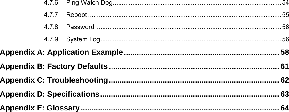   4.7.6 Ping Watch Dog...............................................................................................54 4.7.7 Reboot .............................................................................................................55 4.7.8 Password.........................................................................................................56 4.7.9 System Log......................................................................................................56 Appendix A: Application Example........................................................................ 58 Appendix B: Factory Defaults............................................................................... 61 Appendix C: Troubleshooting............................................................................... 62 Appendix D: Specifications................................................................................... 63 Appendix E: Glossary............................................................................................ 64  