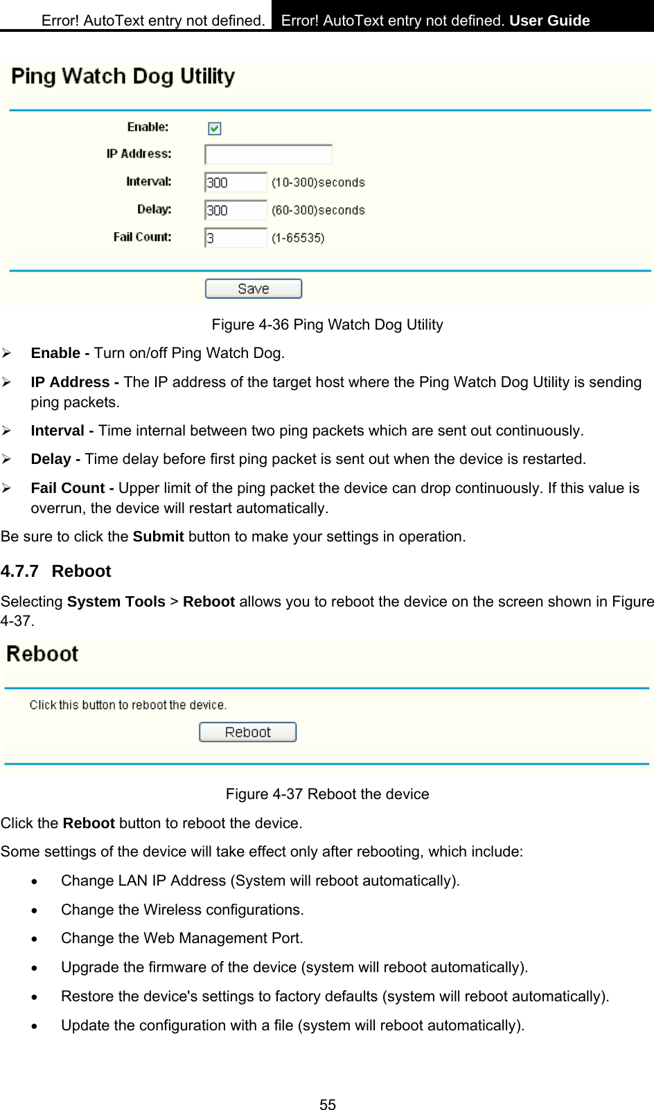Error! AutoText entry not defined. Error! AutoText entry not defined. User Guide  55  Figure 4-36 Ping Watch Dog Utility &frac34; Enable - Turn on/off Ping Watch Dog. &frac34; IP Address - The IP address of the target host where the Ping Watch Dog Utility is sending ping packets. &frac34; Interval - Time internal between two ping packets which are sent out continuously. &frac34; Delay - Time delay before first ping packet is sent out when the device is restarted. &frac34; Fail Count - Upper limit of the ping packet the device can drop continuously. If this value is overrun, the device will restart automatically. Be sure to click the Submit button to make your settings in operation. 4.7.7 Reboot Selecting System Tools > Reboot allows you to reboot the device on the screen shown in Figure 4-37.  Figure 4-37 Reboot the device Click the Reboot button to reboot the device. Some settings of the device will take effect only after rebooting, which include: &bull; Change LAN IP Address (System will reboot automatically). &bull; Change the Wireless configurations. &bull; Change the Web Management Port. &bull; Upgrade the firmware of the device (system will reboot automatically). &bull; Restore the device's settings to factory defaults (system will reboot automatically). &bull; Update the configuration with a file (system will reboot automatically).   