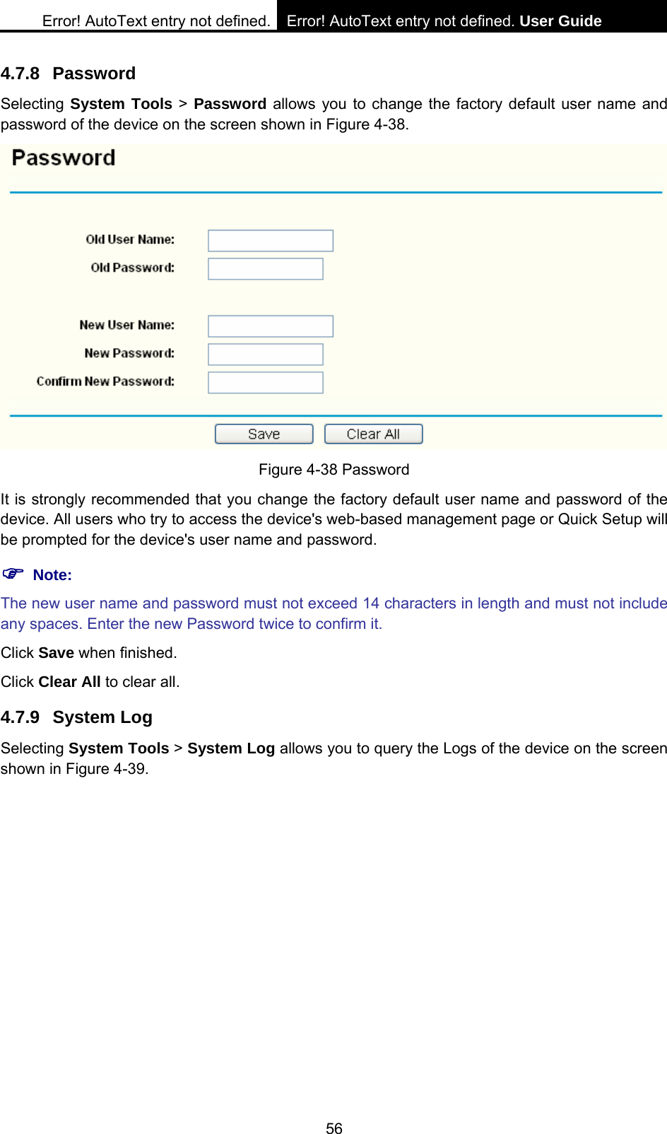 Error! AutoText entry not defined. Error! AutoText entry not defined. User Guide  56 4.7.8 Password Selecting System Tools > Password allows you to change the factory default user name and password of the device on the screen shown in Figure 4-38.  Figure 4-38 Password It is strongly recommended that you change the factory default user name and password of the device. All users who try to access the device's web-based management page or Quick Setup will be prompted for the device's user name and password. ) Note: The new user name and password must not exceed 14 characters in length and must not include any spaces. Enter the new Password twice to confirm it. Click Save when finished. Click Clear All to clear all. 4.7.9 System Log Selecting System Tools > System Log allows you to query the Logs of the device on the screen shown in Figure 4-39. 