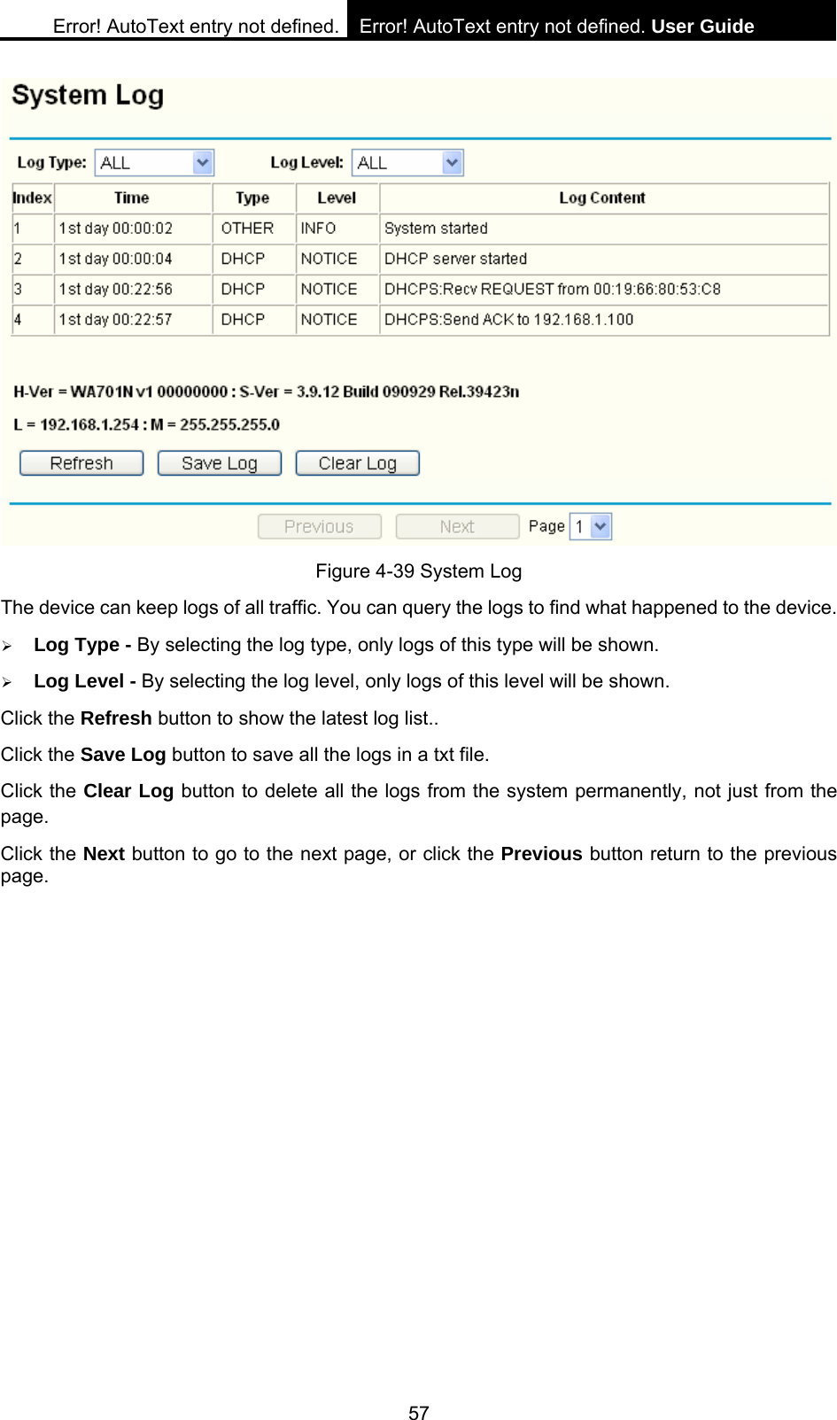 Error! AutoText entry not defined. Error! AutoText entry not defined. User Guide  57  Figure 4-39 System Log The device can keep logs of all traffic. You can query the logs to find what happened to the device. &frac34; Log Type - By selecting the log type, only logs of this type will be shown.   &frac34; Log Level - By selecting the log level, only logs of this level will be shown.   Click the Refresh button to show the latest log list.. Click the Save Log button to save all the logs in a txt file. Click the Clear Log button to delete all the logs from the system permanently, not just from the page. Click the Next button to go to the next page, or click the Previous button return to the previous page. 