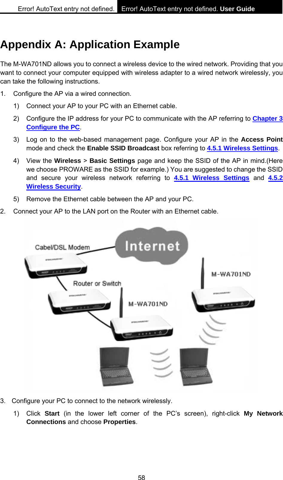 Error! AutoText entry not defined. Error! AutoText entry not defined. User Guide  58 Appendix A: Application Example The M-WA701ND allows you to connect a wireless device to the wired network. Providing that you want to connect your computer equipped with wireless adapter to a wired network wirelessly, you can take the following instructions. 1.  Configure the AP via a wired connection. 1)  Connect your AP to your PC with an Ethernet cable. 2)  Configure the IP address for your PC to communicate with the AP referring to Chapter 3 Configure the PC. 3)  Log on to the web-based management page. Configure your AP in the Access Point mode and check the Enable SSID Broadcast box referring to 4.5.1 Wireless Settings. 4) View the Wireless > Basic Settings page and keep the SSID of the AP in mind.(Here we choose PROWARE as the SSID for example.) You are suggested to change the SSID and secure your wireless network referring to 4.5.1 Wireless Settings and 4.5.2 Wireless Security. 5)  Remove the Ethernet cable between the AP and your PC. 2.  Connect your AP to the LAN port on the Router with an Ethernet cable.  3.  Configure your PC to connect to the network wirelessly. 1) Click Start (in the lower left corner of the PC&rsquo;s screen), right-click My Network Connections and choose Properties. 