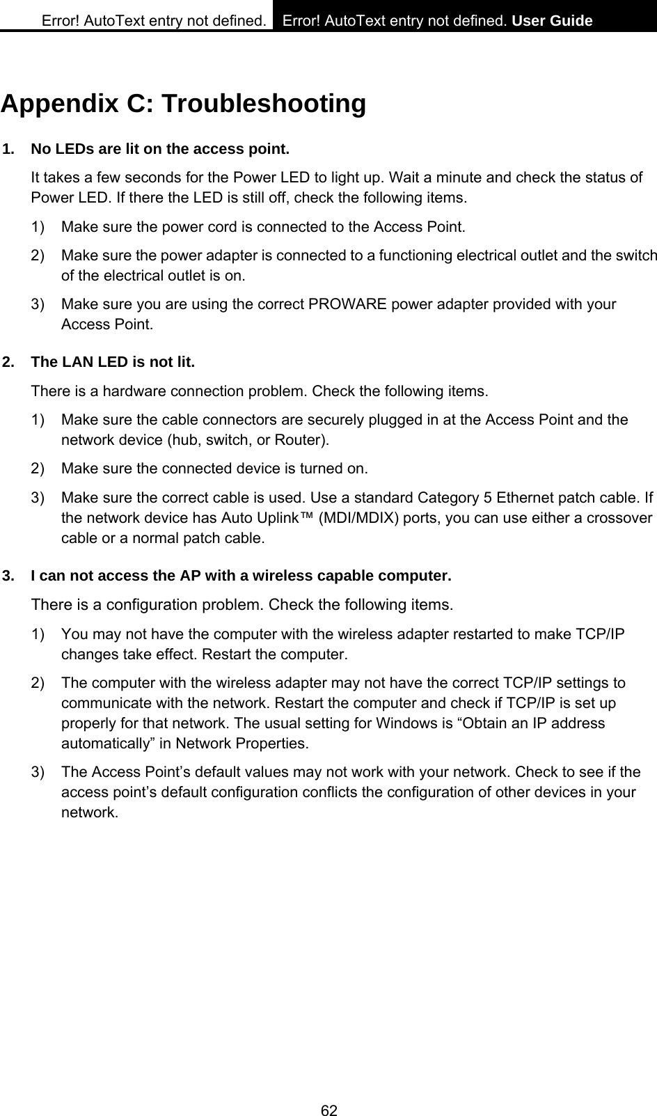 Error! AutoText entry not defined. Error! AutoText entry not defined. User Guide  62 Appendix C: Troubleshooting 1.  No LEDs are lit on the access point. It takes a few seconds for the Power LED to light up. Wait a minute and check the status of Power LED. If there the LED is still off, check the following items. 1)  Make sure the power cord is connected to the Access Point. 2)  Make sure the power adapter is connected to a functioning electrical outlet and the switch of the electrical outlet is on. 3)  Make sure you are using the correct PROWARE power adapter provided with your Access Point. 2.  The LAN LED is not lit. There is a hardware connection problem. Check the following items. 1)  Make sure the cable connectors are securely plugged in at the Access Point and the network device (hub, switch, or Router). 2)  Make sure the connected device is turned on. 3)  Make sure the correct cable is used. Use a standard Category 5 Ethernet patch cable. If the network device has Auto Uplink&trade; (MDI/MDIX) ports, you can use either a crossover cable or a normal patch cable. 3.  I can not access the AP with a wireless capable computer. There is a configuration problem. Check the following items. 1)  You may not have the computer with the wireless adapter restarted to make TCP/IP changes take effect. Restart the computer. 2)  The computer with the wireless adapter may not have the correct TCP/IP settings to communicate with the network. Restart the computer and check if TCP/IP is set up properly for that network. The usual setting for Windows is &ldquo;Obtain an IP address automatically&rdquo; in Network Properties. 3)  The Access Point&rsquo;s default values may not work with your network. Check to see if the access point&rsquo;s default configuration conflicts the configuration of other devices in your network. 