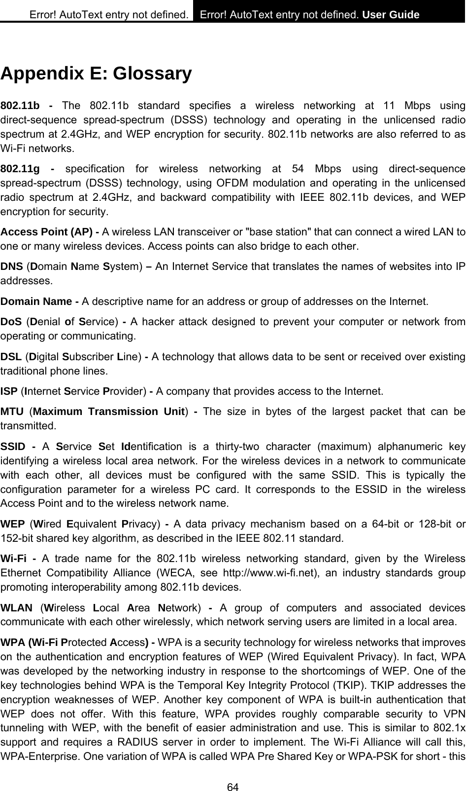 Error! AutoText entry not defined. Error! AutoText entry not defined. User Guide  64 Appendix E: Glossary 802.11b - The 802.11b standard specifies a wireless networking at 11 Mbps using direct-sequence spread-spectrum (DSSS) technology and operating in the unlicensed radio spectrum at 2.4GHz, and WEP encryption for security. 802.11b networks are also referred to as Wi-Fi networks. 802.11g - specification for wireless networking at 54 Mbps using direct-sequence spread-spectrum (DSSS) technology, using OFDM modulation and operating in the unlicensed radio spectrum at 2.4GHz, and backward compatibility with IEEE 802.11b devices, and WEP encryption for security. Access Point (AP) - A wireless LAN transceiver or "base station" that can connect a wired LAN to one or many wireless devices. Access points can also bridge to each other. DNS (Domain Name System) &ndash; An Internet Service that translates the names of websites into IP addresses. Domain Name - A descriptive name for an address or group of addresses on the Internet.   DoS (Denial of Service) - A hacker attack designed to prevent your computer or network from operating or communicating. DSL (Digital Subscriber Line) - A technology that allows data to be sent or received over existing traditional phone lines. ISP (Internet Service Provider) - A company that provides access to the Internet. MTU  (Maximum Transmission Unit)  - The size in bytes of the largest packet that can be transmitted. SSID - A  Service  Set  Identification is a thirty-two character (maximum) alphanumeric key identifying a wireless local area network. For the wireless devices in a network to communicate with each other, all devices must be configured with the same SSID. This is typically the configuration parameter for a wireless PC card. It corresponds to the ESSID in the wireless Access Point and to the wireless network name.   WEP  (Wired  Equivalent  Privacy)  - A data privacy mechanism based on a 64-bit or 128-bit or 152-bit shared key algorithm, as described in the IEEE 802.11 standard.   Wi-Fi - A trade name for the 802.11b wireless networking standard, given by the Wireless Ethernet Compatibility Alliance (WECA, see http://www.wi-fi.net), an industry standards group promoting interoperability among 802.11b devices. WLAN  (Wireless  Local  Area  Network)  - A group of computers and associated devices communicate with each other wirelessly, which network serving users are limited in a local area. WPA (Wi-Fi Protected Access) - WPA is a security technology for wireless networks that improves on the authentication and encryption features of WEP (Wired Equivalent Privacy). In fact, WPA was developed by the networking industry in response to the shortcomings of WEP. One of the key technologies behind WPA is the Temporal Key Integrity Protocol (TKIP). TKIP addresses the encryption weaknesses of WEP. Another key component of WPA is built-in authentication that WEP does not offer. With this feature, WPA provides roughly comparable security to VPN tunneling with WEP, with the benefit of easier administration and use. This is similar to 802.1x support and requires a RADIUS server in order to implement. The Wi-Fi Alliance will call this, WPA-Enterprise. One variation of WPA is called WPA Pre Shared Key or WPA-PSK for short - this 
