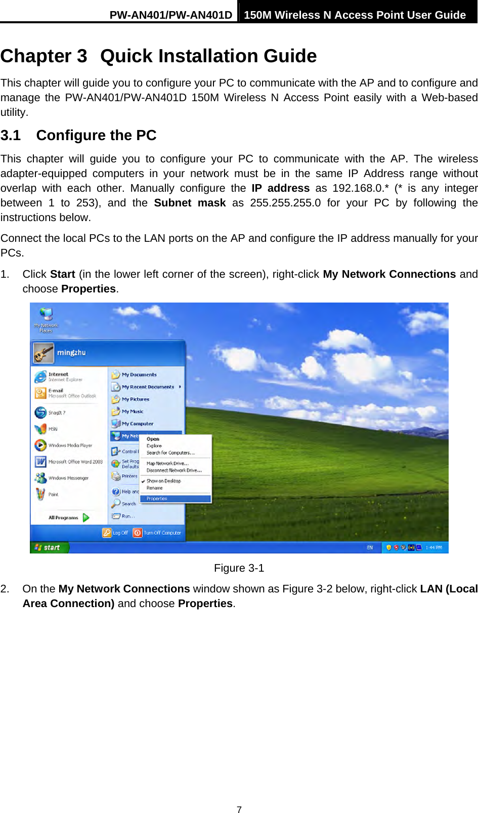 PW-AN401/PW-AN401D 150M Wireless N Access Point User Guide 7 Chapter 3  Quick Installation Guide This chapter will guide you to configure your PC to communicate with the AP and to configure and manage the PW-AN401/PW-AN401D 150M Wireless N Access Point easily with a Web-based utility. 3.1  Configure the PC This chapter will guide you to configure your PC to communicate with the AP. The wireless adapter-equipped computers in your network must be in the same IP Address range without overlap with each other. Manually configure the IP address as 192.168.0.* (* is any integer between 1 to 253), and the Subnet mask as 255.255.255.0 for your PC by following the instructions below. Connect the local PCs to the LAN ports on the AP and configure the IP address manually for your PCs. 1. Click Start (in the lower left corner of the screen), right-click My Network Connections and choose Properties.  Figure 3-1 2. On the My Network Connections window shown as Figure 3-2 below, right-click LAN (Local Area Connection) and choose Properties. 