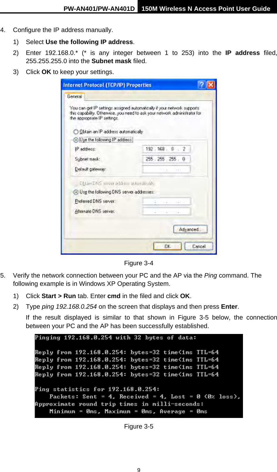 PW-AN401/PW-AN401D 150M Wireless N Access Point User Guide 9 4.  Configure the IP address manually. 1) Select Use the following IP address. 2)  Enter 192.168.0.* (* is any integer between 1 to 253) into the IP address filed, 255.255.255.0 into the Subnet mask filed. 3) Click OK to keep your settings.  Figure 3-4 5.  Verify the network connection between your PC and the AP via the Ping command. The following example is in Windows XP Operating System. 1) Click Start > Run tab. Enter cmd in the filed and click OK. 2) Type ping 192.168.0.254 on the screen that displays and then press Enter. If the result displayed is similar to that shown in Figure 3-5 below, the connection between your PC and the AP has been successfully established.  Figure 3-5 