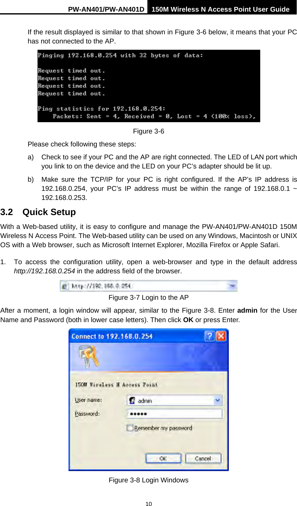 PW-AN401/PW-AN401D 150M Wireless N Access Point User Guide 10 If the result displayed is similar to that shown in Figure 3-6 below, it means that your PC has not connected to the AP.  Figure 3-6 Please check following these steps: a)  Check to see if your PC and the AP are right connected. The LED of LAN port which you link to on the device and the LED on your PC&rsquo;s adapter should be lit up. b)  Make sure the TCP/IP for your PC is right configured. If the AP&rsquo;s IP address is 192.168.0.254, your PC&rsquo;s IP address must be within the range of 192.168.0.1 ~ 192.168.0.253. 3.2  Quick Setup With a Web-based utility, it is easy to configure and manage the PW-AN401/PW-AN401D 150M Wireless N Access Point. The Web-based utility can be used on any Windows, Macintosh or UNIX OS with a Web browser, such as Microsoft Internet Explorer, Mozilla Firefox or Apple Safari. 1.  To access the configuration utility, open a web-browser and type in the default address http://192.168.0.254 in the address field of the browser.  Figure 3-7 Login to the AP After a moment, a login window will appear, similar to the Figure 3-8. Enter admin for the User Name and Password (both in lower case letters). Then click OK or press Enter.  Figure 3-8 Login Windows 