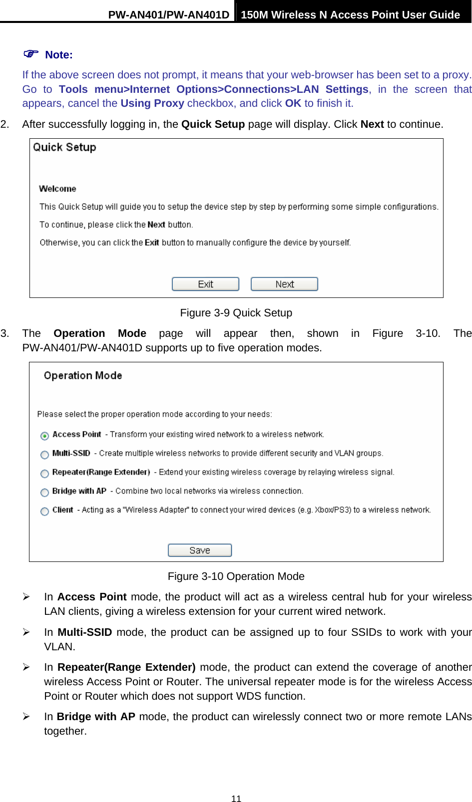 PW-AN401/PW-AN401D 150M Wireless N Access Point User Guide 11 ) Note: If the above screen does not prompt, it means that your web-browser has been set to a proxy. Go to Tools menu>Internet Options>Connections>LAN Settings, in the screen that appears, cancel the Using Proxy checkbox, and click OK to finish it. 2.  After successfully logging in, the Quick Setup page will display. Click Next to continue.    Figure 3-9 Quick Setup 3. The Operation Mode page will appear then, shown in Figure 3-10. The PW-AN401/PW-AN401D supports up to five operation modes.    Figure 3-10 Operation Mode &frac34; In Access Point mode, the product will act as a wireless central hub for your wireless LAN clients, giving a wireless extension for your current wired network. &frac34; In Multi-SSID mode, the product can be assigned up to four SSIDs to work with your VLAN. &frac34; In Repeater(Range Extender) mode, the product can extend the coverage of another wireless Access Point or Router. The universal repeater mode is for the wireless Access Point or Router which does not support WDS function. &frac34; In Bridge with AP mode, the product can wirelessly connect two or more remote LANs together. 