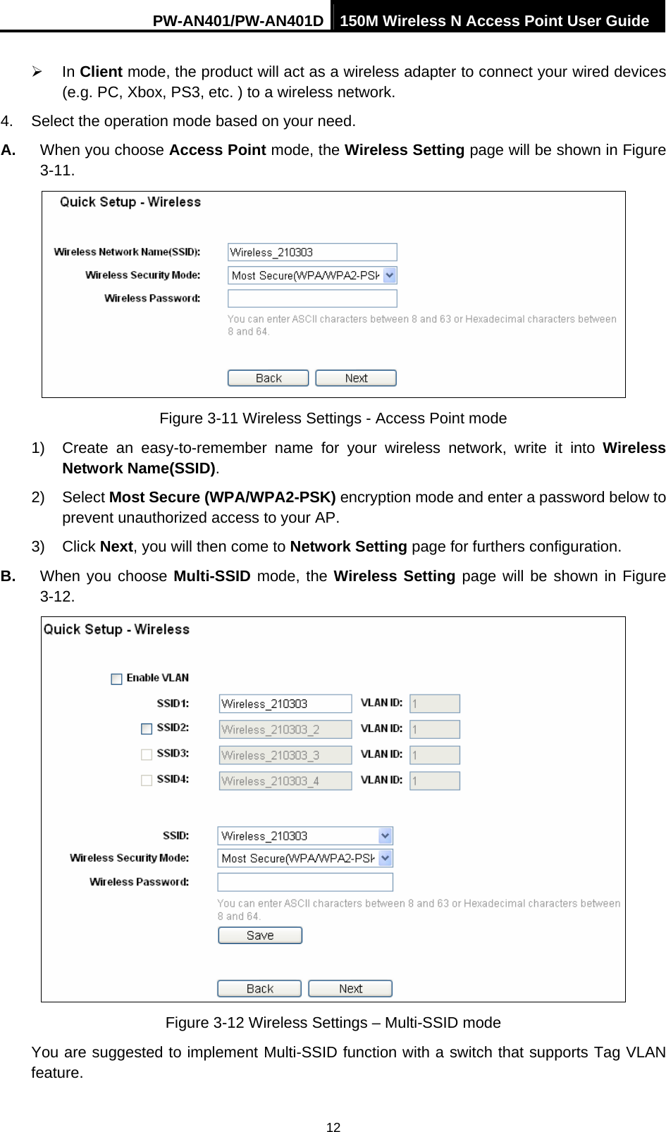 PW-AN401/PW-AN401D 150M Wireless N Access Point User Guide 12 &frac34; In Client mode, the product will act as a wireless adapter to connect your wired devices (e.g. PC, Xbox, PS3, etc. ) to a wireless network. 4.  Select the operation mode based on your need.   A.  When you choose Access Point mode, the Wireless Setting page will be shown in Figure 3-11.  Figure 3-11 Wireless Settings - Access Point mode 1)  Create an easy-to-remember name for your wireless network, write it into Wireless Network Name(SSID). 2) Select Most Secure (WPA/WPA2-PSK) encryption mode and enter a password below to prevent unauthorized access to your AP. 3) Click Next, you will then come to Network Setting page for furthers configuration. B.  When you choose Multi-SSID mode, the Wireless Setting page will be shown in Figure 3-12.  Figure 3-12 Wireless Settings &ndash; Multi-SSID mode You are suggested to implement Multi-SSID function with a switch that supports Tag VLAN feature.  