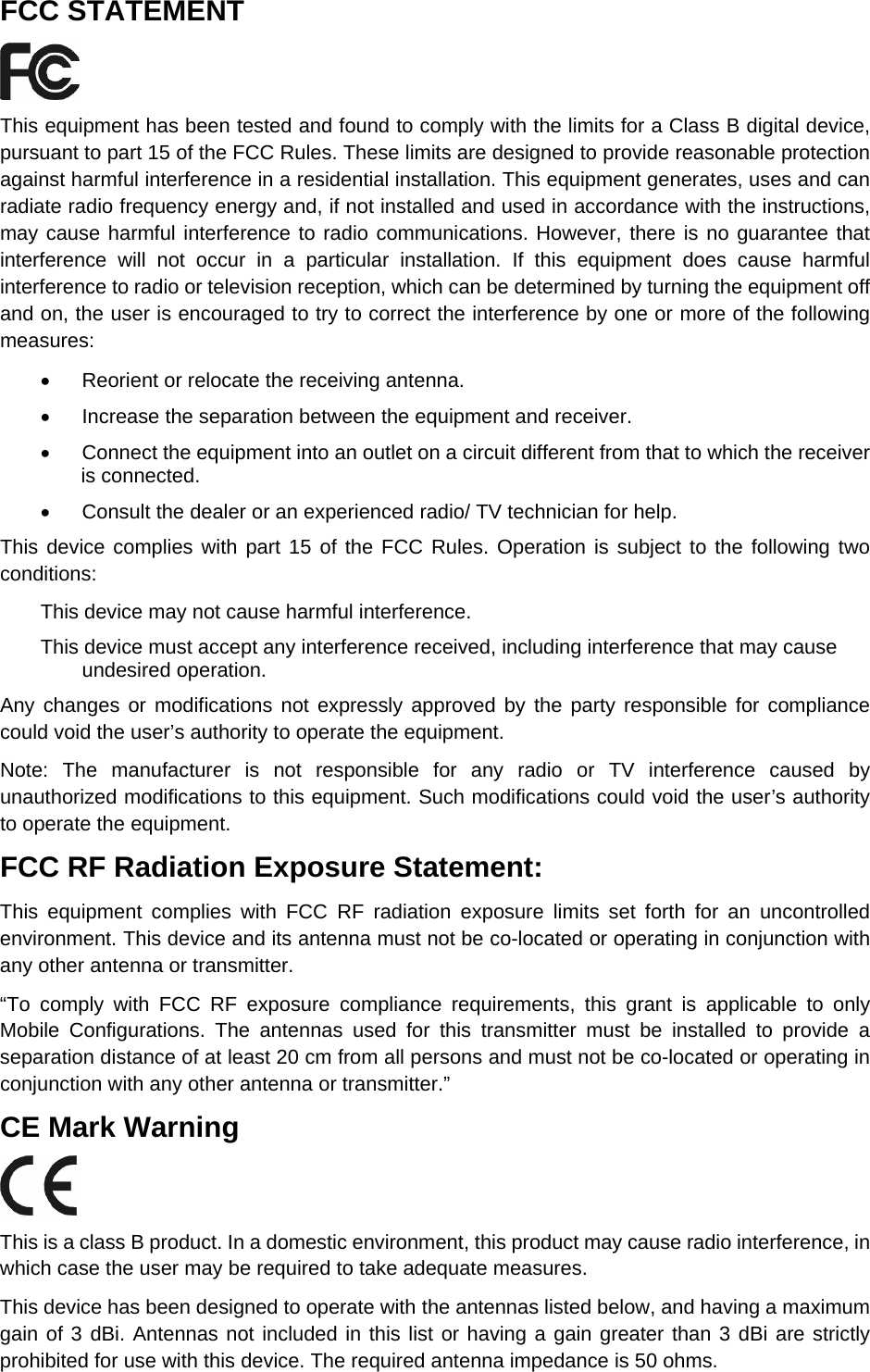   FCC STATEMENT  This equipment has been tested and found to comply with the limits for a Class B digital device, pursuant to part 15 of the FCC Rules. These limits are designed to provide reasonable protection against harmful interference in a residential installation. This equipment generates, uses and can radiate radio frequency energy and, if not installed and used in accordance with the instructions, may cause harmful interference to radio communications. However, there is no guarantee that interference will not occur in a particular installation. If this equipment does cause harmful interference to radio or television reception, which can be determined by turning the equipment off and on, the user is encouraged to try to correct the interference by one or more of the following measures: &bull;  Reorient or relocate the receiving antenna. &bull;  Increase the separation between the equipment and receiver. &bull;  Connect the equipment into an outlet on a circuit different from that to which the receiver is connected.   &bull;  Consult the dealer or an experienced radio/ TV technician for help. This device complies with part 15 of the FCC Rules. Operation is subject to the following two conditions: This device may not cause harmful interference. This device must accept any interference received, including interference that may cause undesired operation. Any changes or modifications not expressly approved by the party responsible for compliance could void the user&rsquo;s authority to operate the equipment. Note: The manufacturer is not responsible for any radio or TV interference caused by unauthorized modifications to this equipment. Such modifications could void the user&rsquo;s authority to operate the equipment. FCC RF Radiation Exposure Statement: This equipment complies with FCC RF radiation exposure limits set forth for an uncontrolled environment. This device and its antenna must not be co-located or operating in conjunction with any other antenna or transmitter. &ldquo;To comply with FCC RF exposure compliance requirements, this grant is applicable to only Mobile Configurations. The antennas used for this transmitter must be installed to provide a separation distance of at least 20 cm from all persons and must not be co-located or operating in conjunction with any other antenna or transmitter.&rdquo; CE Mark Warning  This is a class B product. In a domestic environment, this product may cause radio interference, in which case the user may be required to take adequate measures. This device has been designed to operate with the antennas listed below, and having a maximum gain of 3 dBi. Antennas not included in this list or having a gain greater than 3 dBi are strictly prohibited for use with this device. The required antenna impedance is 50 ohms.   