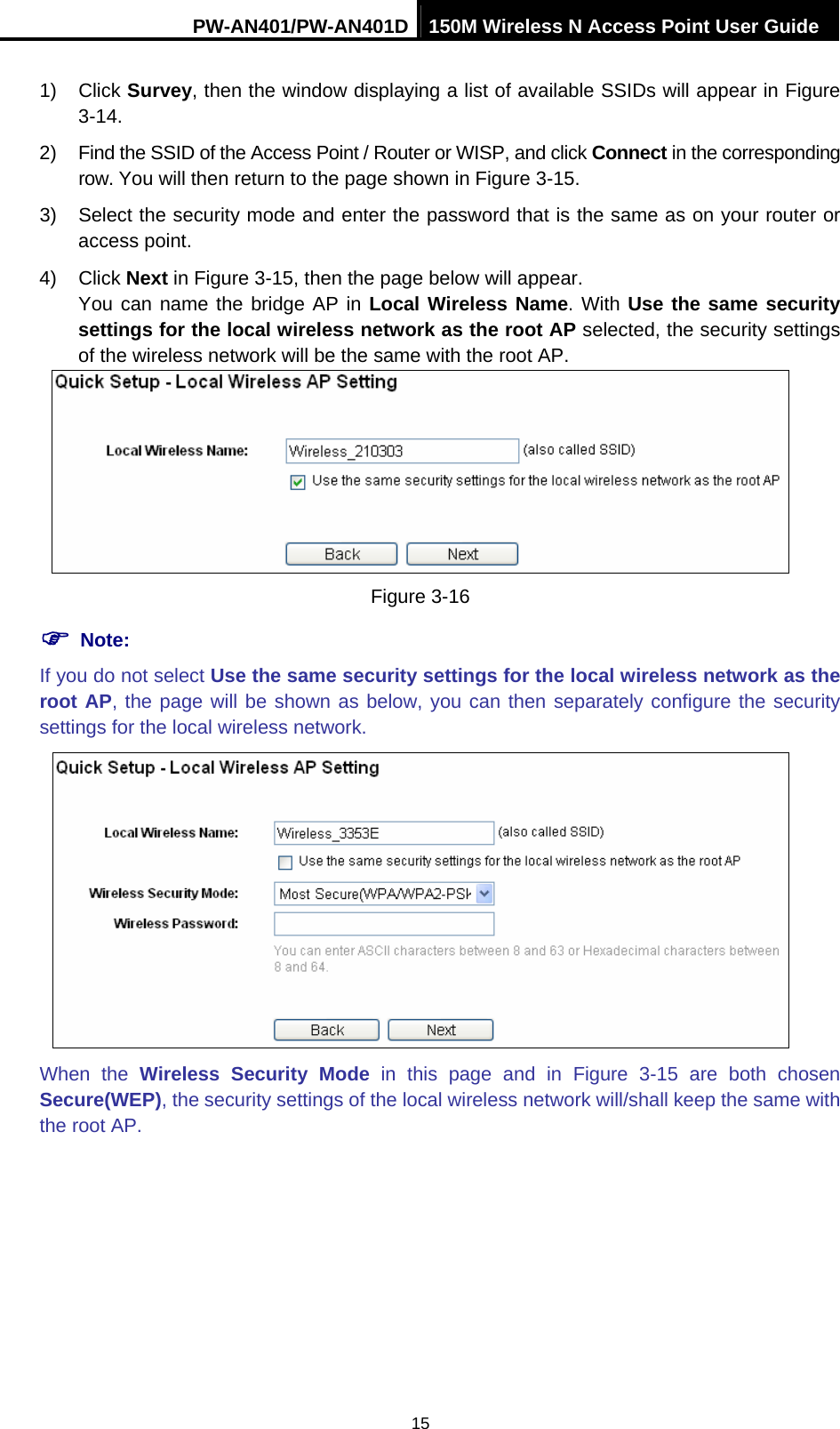 PW-AN401/PW-AN401D 150M Wireless N Access Point User Guide 15 1) Click Survey, then the window displaying a list of available SSIDs will appear in Figure 3-14. 2)  Find the SSID of the Access Point / Router or WISP, and click Connect in the corresponding row. You will then return to the page shown in Figure 3-15. 3)  Select the security mode and enter the password that is the same as on your router or access point.   4) Click Next in Figure 3-15, then the page below will appear.   You can name the bridge AP in Local Wireless Name. With Use the same security settings for the local wireless network as the root AP selected, the security settings of the wireless network will be the same with the root AP.  Figure 3-16 ) Note: If you do not select Use the same security settings for the local wireless network as the root AP, the page will be shown as below, you can then separately configure the security settings for the local wireless network.  When the Wireless Security Mode in this page and in Figure 3-15 are both chosen Secure(WEP), the security settings of the local wireless network will/shall keep the same with the root AP. 