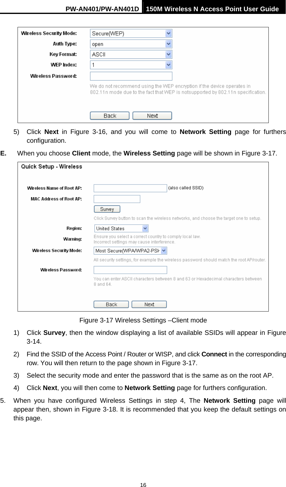 PW-AN401/PW-AN401D 150M Wireless N Access Point User Guide 16  5) Click Next in Figure 3-16, and you will come to Network Setting page for furthers configuration. E.  When you choose Client mode, the Wireless Setting page will be shown in Figure 3-17.  Figure 3-17 Wireless Settings &ndash;Client mode 1) Click Survey, then the window displaying a list of available SSIDs will appear in Figure 3-14. 2)  Find the SSID of the Access Point / Router or WISP, and click Connect in the corresponding row. You will then return to the page shown in Figure 3-17. 3)  Select the security mode and enter the password that is the same as on the root AP. 4) Click Next, you will then come to Network Setting page for furthers configuration. 5.  When you have configured Wireless Settings in step 4, The Network Setting page will appear then, shown in Figure 3-18. It is recommended that you keep the default settings on this page. 