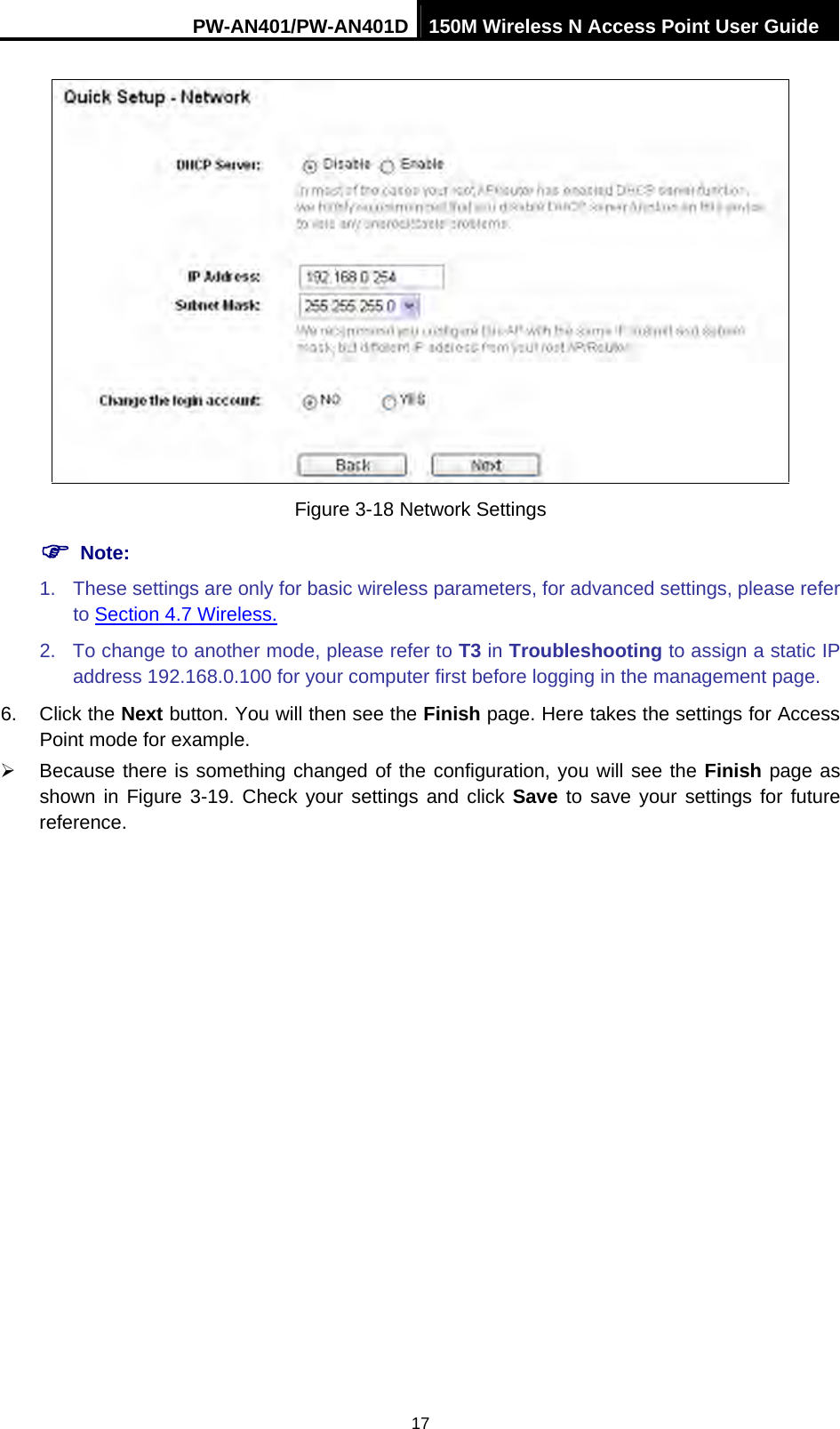 PW-AN401/PW-AN401D 150M Wireless N Access Point User Guide 17  Figure 3-18 Network Settings ) Note: 1.  These settings are only for basic wireless parameters, for advanced settings, please refer to Section 4.7 Wireless. 2.  To change to another mode, please refer to T3 in Troubleshooting to assign a static IP address 192.168.0.100 for your computer first before logging in the management page. 6. Click the Next button. You will then see the Finish page. Here takes the settings for Access Point mode for example. &frac34;  Because there is something changed of the configuration, you will see the Finish page as shown in Figure 3-19. Check your settings and click Save to save your settings for future reference.  