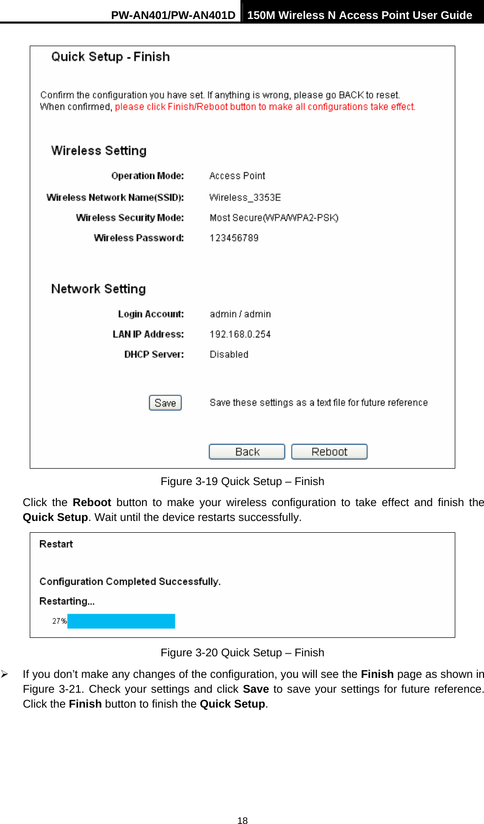 PW-AN401/PW-AN401D 150M Wireless N Access Point User Guide 18  Figure 3-19 Quick Setup &ndash; Finish Click the Reboot  button to make your wireless configuration to take effect and finish the Quick Setup. Wait until the device restarts successfully.  Figure 3-20 Quick Setup &ndash; Finish &frac34;  If you don&rsquo;t make any changes of the configuration, you will see the Finish page as shown in Figure 3-21. Check your settings and click Save to save your settings for future reference. Click the Finish button to finish the Quick Setup.  