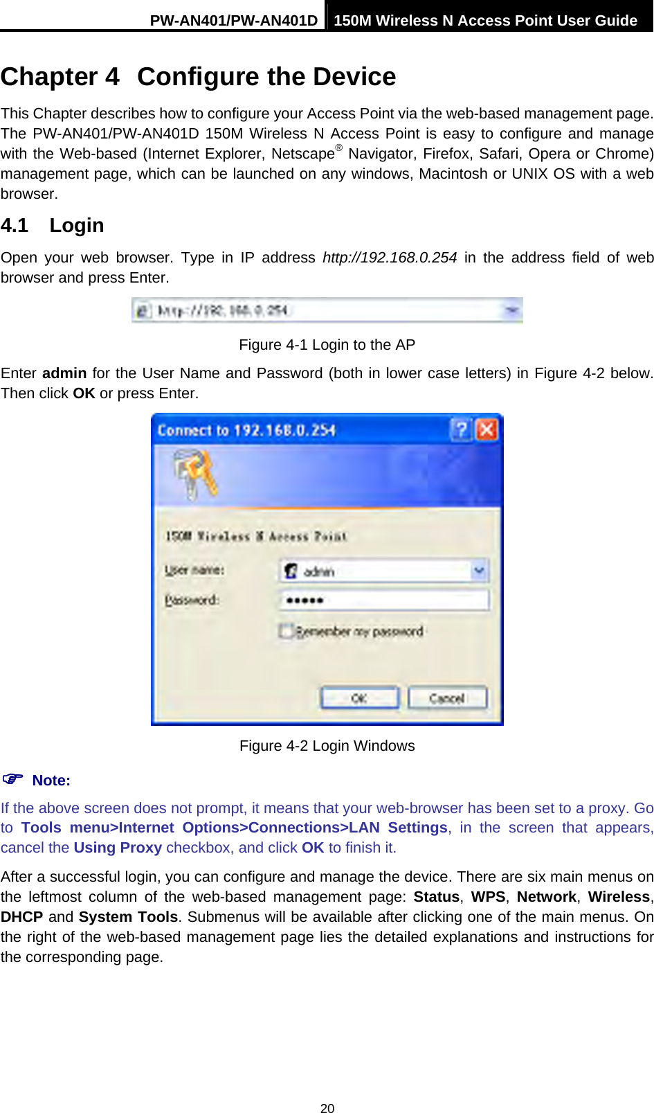 PW-AN401/PW-AN401D 150M Wireless N Access Point User Guide 20 Chapter 4  Configure the Device This Chapter describes how to configure your Access Point via the web-based management page. The PW-AN401/PW-AN401D 150M Wireless N Access Point is easy to configure and manage with the Web-based (Internet Explorer, Netscape&reg; Navigator, Firefox, Safari, Opera or Chrome) management page, which can be launched on any windows, Macintosh or UNIX OS with a web browser. 4.1  Login Open your web browser. Type in IP address http://192.168.0.254 in the address field of web browser and press Enter.  Figure 4-1 Login to the AP Enter admin for the User Name and Password (both in lower case letters) in Figure 4-2 below. Then click OK or press Enter.  Figure 4-2 Login Windows ) Note: If the above screen does not prompt, it means that your web-browser has been set to a proxy. Go to  Tools menu>Internet Options>Connections>LAN Settings, in the screen that appears, cancel the Using Proxy checkbox, and click OK to finish it. After a successful login, you can configure and manage the device. There are six main menus on the leftmost column of the web-based management page: Status, WPS,  Network, Wireless, DHCP and System Tools. Submenus will be available after clicking one of the main menus. On the right of the web-based management page lies the detailed explanations and instructions for the corresponding page. 