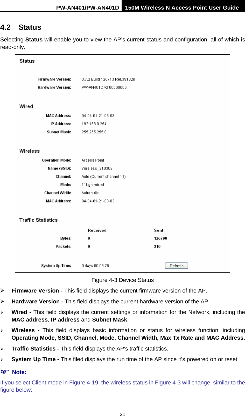 PW-AN401/PW-AN401D 150M Wireless N Access Point User Guide 21 4.2  Status Selecting Status will enable you to view the AP&rsquo;s current status and configuration, all of which is read-only.  Figure 4-3 Device Status &frac34; Firmware Version - This field displays the current firmware version of the AP. &frac34; Hardware Version - This field displays the current hardware version of the AP &frac34; Wired - This field displays the current settings or information for the Network, including the MAC address, IP address and Subnet Mask. &frac34; Wireless - This field displays basic information or status for wireless function, including Operating Mode, SSID, Channel, Mode, Channel Width, Max Tx Rate and MAC Address. &frac34; Traffic Statistics - This field displays the AP's traffic statistics.   &frac34; System Up Time - This filed displays the run time of the AP since it&rsquo;s powered on or reset.   ) Note: If you select Client mode in Figure 4-19, the wireless status in Figure 4-3 will change, similar to the figure below: 