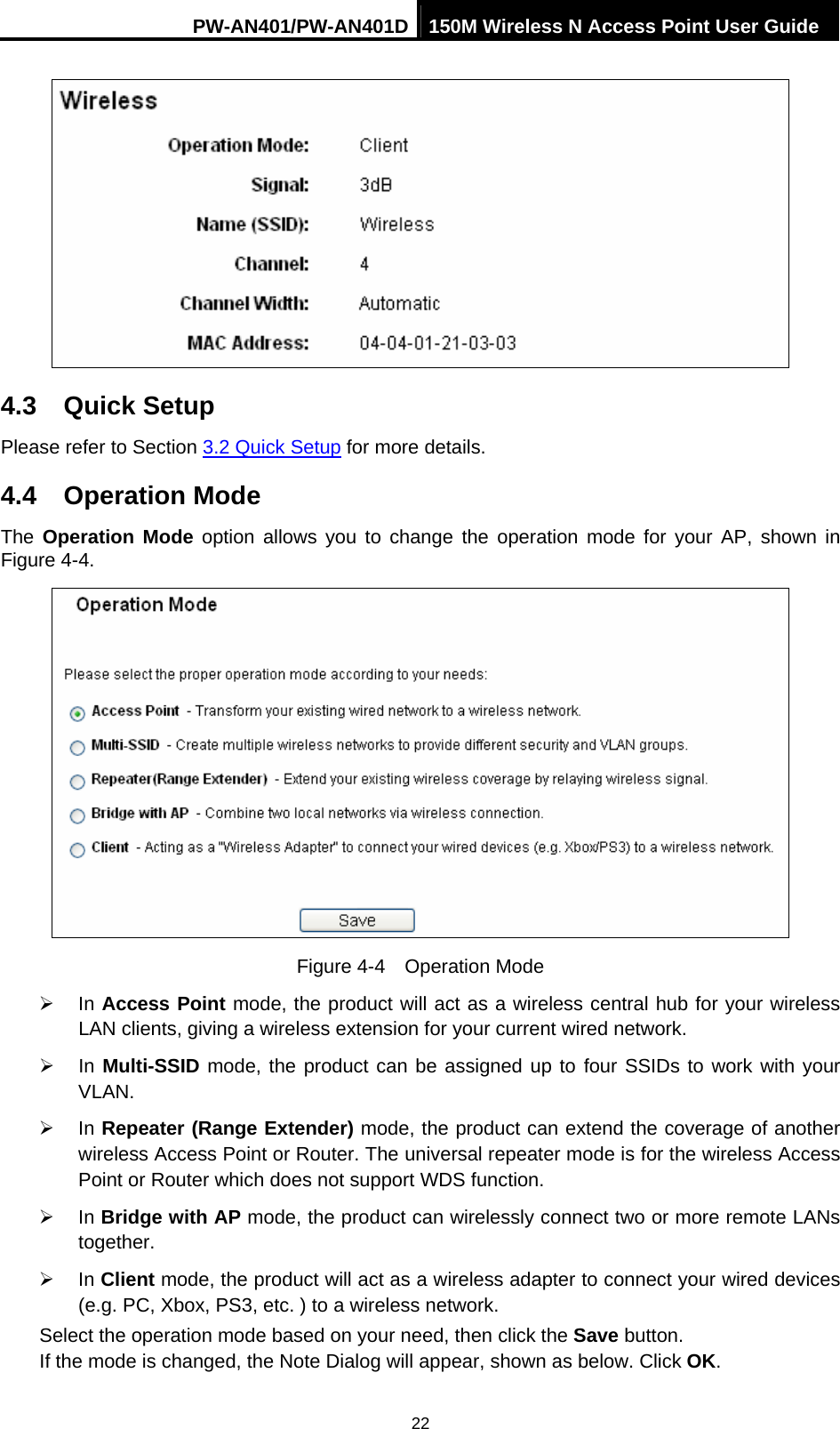 PW-AN401/PW-AN401D 150M Wireless N Access Point User Guide 22  4.3  Quick Setup Please refer to Section 3.2 Quick Setup for more details. 4.4  Operation Mode The  Operation Mode option allows you to change the operation mode for your AP, shown in Figure 4-4.  Figure 4-4  Operation Mode &frac34; In Access Point mode, the product will act as a wireless central hub for your wireless LAN clients, giving a wireless extension for your current wired network. &frac34; In Multi-SSID mode, the product can be assigned up to four SSIDs to work with your VLAN. &frac34; In Repeater (Range Extender) mode, the product can extend the coverage of another wireless Access Point or Router. The universal repeater mode is for the wireless Access Point or Router which does not support WDS function. &frac34; In Bridge with AP mode, the product can wirelessly connect two or more remote LANs together. &frac34; In Client mode, the product will act as a wireless adapter to connect your wired devices (e.g. PC, Xbox, PS3, etc. ) to a wireless network. Select the operation mode based on your need, then click the Save button.   If the mode is changed, the Note Dialog will appear, shown as below. Click OK. 