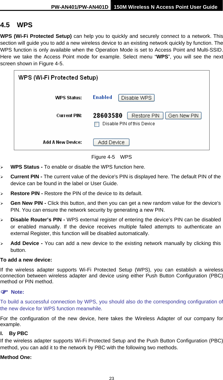 PW-AN401/PW-AN401D 150M Wireless N Access Point User Guide 23 4.5  WPS WPS (Wi-Fi Protected Setup) can help you to quickly and securely connect to a network. This section will guide you to add a new wireless device to an existing network quickly by function. The WPS function is only available when the Operation Mode is set to Access Point and Multi-SSID. Here we take the Access Point mode for example. Select menu &ldquo;WPS&rdquo;, you will see the next screen shown in Figure 4-5.    Figure 4-5  WPS &frac34; WPS Status - To enable or disable the WPS function here.   &frac34; Current PIN - The current value of the device's PIN is displayed here. The default PIN of the device can be found in the label or User Guide.   &frac34; Restore PIN - Restore the PIN of the device to its default.   &frac34; Gen New PIN - Click this button, and then you can get a new random value for the device's PIN. You can ensure the network security by generating a new PIN.   &frac34; Disable Router&rsquo;s PIN - WPS external register of entering the device&rsquo;s PIN can be disabled or enabled manually. If the device receives multiple failed attempts to authenticate an external Register, this function will be disabled automatically. &frac34; Add Device - You can add a new device to the existing network manually by clicking this button.  To add a new device: If the wireless adapter supports Wi-Fi Protected Setup (WPS), you can establish a wireless connection between wireless adapter and device using either Push Button Configuration (PBC) method or PIN method. ) Note: To build a successful connection by WPS, you should also do the corresponding configuration of the new device for WPS function meanwhile. For the configuration of the new device, here takes the Wireless Adapter of our company for example. I. By PBC If the wireless adapter supports Wi-Fi Protected Setup and the Push Button Configuration (PBC) method, you can add it to the network by PBC with the following two methods. Method One: 