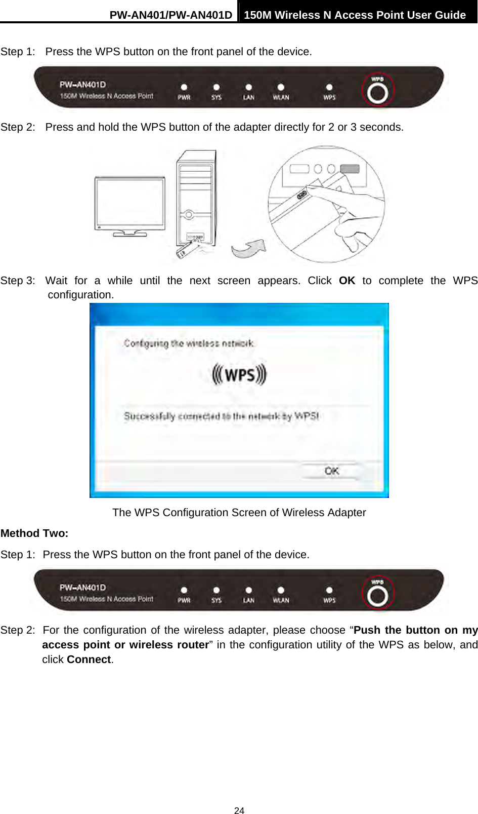 PW-AN401/PW-AN401D 150M Wireless N Access Point User Guide 24 Step 1:  Press the WPS button on the front panel of the device.  Step 2:  Press and hold the WPS button of the adapter directly for 2 or 3 seconds.  Step 3:  Wait for a while until the next screen appears. Click OK to complete the WPS configuration.  The WPS Configuration Screen of Wireless Adapter Method Two: Step 1:  Press the WPS button on the front panel of the device.  Step 2:  For the configuration of the wireless adapter, please choose &ldquo;Push the button on my access point or wireless router&rdquo; in the configuration utility of the WPS as below, and click Connect.  