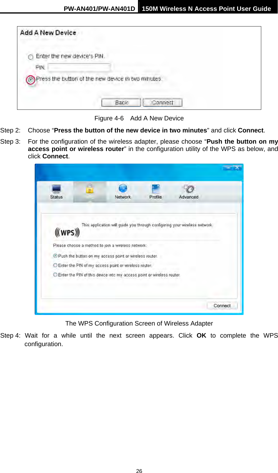 PW-AN401/PW-AN401D 150M Wireless N Access Point User Guide 26  Figure 4-6    Add A New Device Step 2:  Choose &ldquo;Press the button of the new device in two minutes&rdquo; and click Connect. Step 3:  For the configuration of the wireless adapter, please choose &ldquo;Push the button on my access point or wireless router&rdquo; in the configuration utility of the WPS as below, and click Connect.   The WPS Configuration Screen of Wireless Adapter Step 4: Wait for a while until the next screen appears. Click OK to complete the WPS configuration. 