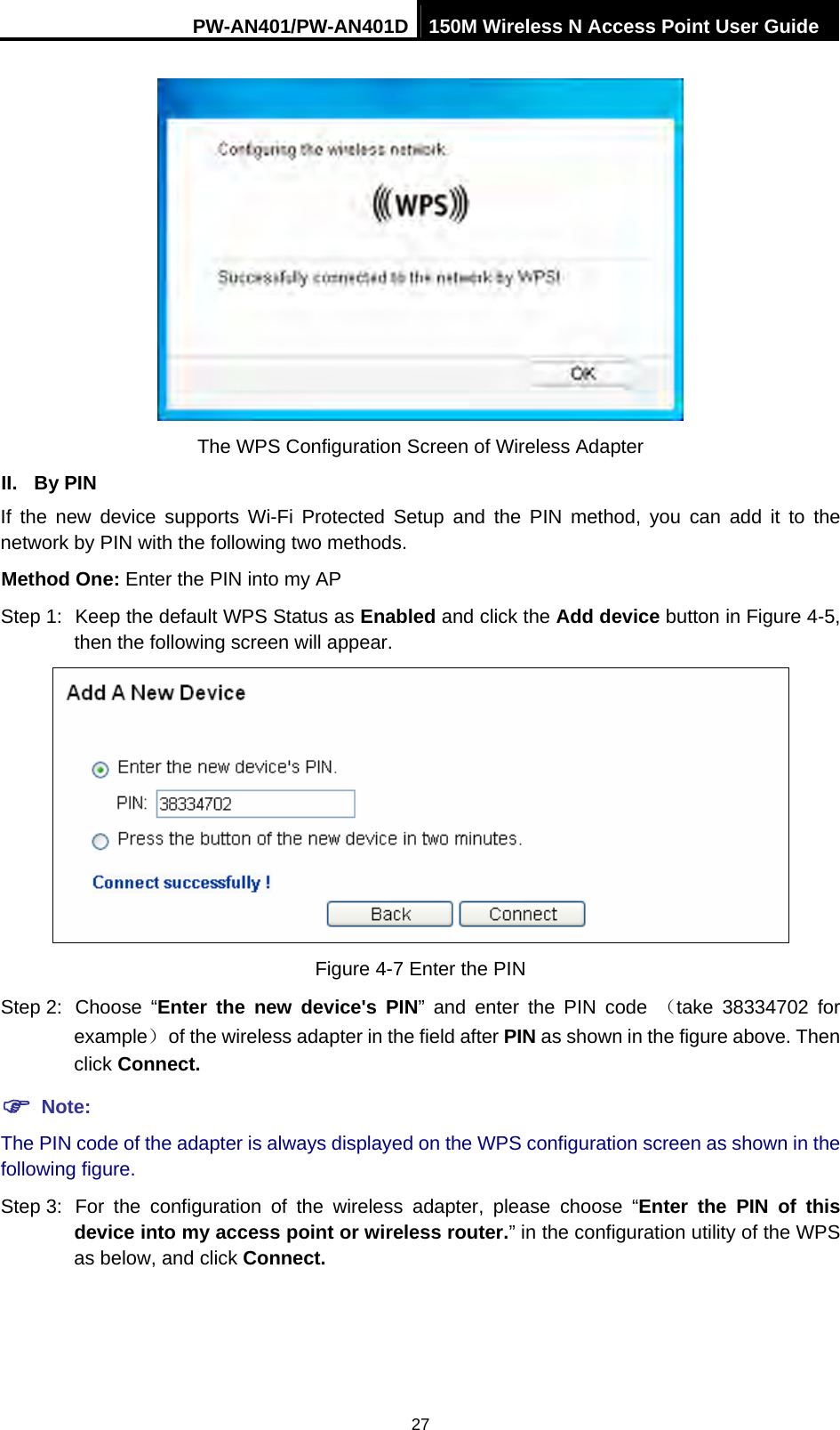 PW-AN401/PW-AN401D 150M Wireless N Access Point User Guide 27  The WPS Configuration Screen of Wireless Adapter II. By PIN If the new device supports Wi-Fi Protected Setup and the PIN method, you can add it to the network by PIN with the following two methods. Method One: Enter the PIN into my AP Step 1:  Keep the default WPS Status as Enabled and click the Add device button in Figure 4-5, then the following screen will appear.  Figure 4-7 Enter the PIN Step 2:  Choose  &ldquo;Enter the new device's PIN&rdquo; and enter the PIN code （take 38334702 for example）  of the wireless adapter in the field after PIN as shown in the figure above. Then click Connect. ) Note: The PIN code of the adapter is always displayed on the WPS configuration screen as shown in the following figure. Step 3:  For the configuration of the wireless adapter, please choose &ldquo;Enter the PIN of this device into my access point or wireless router.&rdquo; in the configuration utility of the WPS as below, and click Connect.   