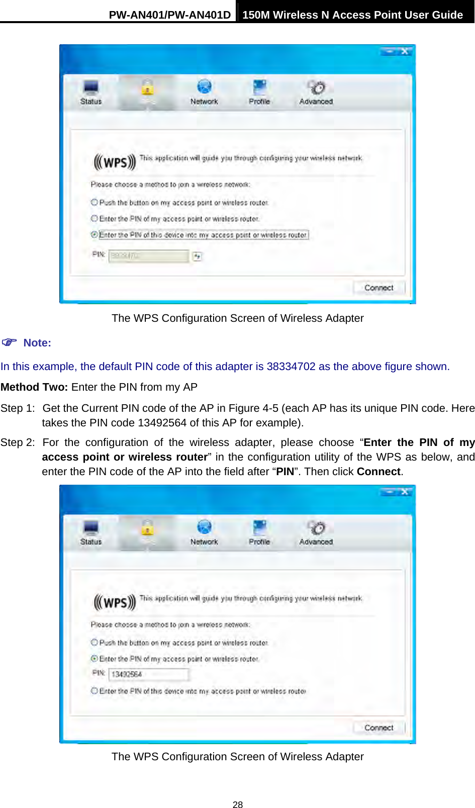 PW-AN401/PW-AN401D 150M Wireless N Access Point User Guide 28  The WPS Configuration Screen of Wireless Adapter ) Note: In this example, the default PIN code of this adapter is 38334702 as the above figure shown. Method Two: Enter the PIN from my AP Step 1:  Get the Current PIN code of the AP in Figure 4-5 (each AP has its unique PIN code. Here takes the PIN code 13492564 of this AP for example). Step 2: For the configuration of the wireless adapter, please choose &ldquo;Enter the PIN of my access point or wireless router&rdquo; in the configuration utility of the WPS as below, and enter the PIN code of the AP into the field after &ldquo;PIN&rdquo;. Then click Connect.  The WPS Configuration Screen of Wireless Adapter 