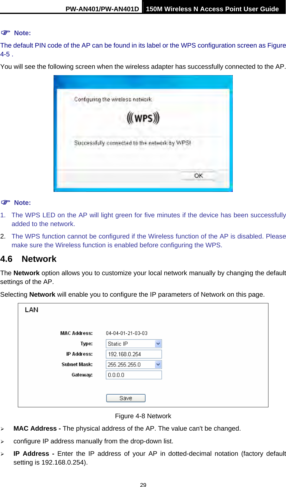 PW-AN401/PW-AN401D 150M Wireless N Access Point User Guide 29 ) Note: The default PIN code of the AP can be found in its label or the WPS configuration screen as Figure 4-5 . You will see the following screen when the wireless adapter has successfully connected to the AP.  ) Note: 1.  The WPS LED on the AP will light green for five minutes if the device has been successfully added to the network. 2.  The WPS function cannot be configured if the Wireless function of the AP is disabled. Please make sure the Wireless function is enabled before configuring the WPS. 4.6  Network The Network option allows you to customize your local network manually by changing the default settings of the AP. Selecting Network will enable you to configure the IP parameters of Network on this page.  Figure 4-8 Network &frac34; MAC Address - The physical address of the AP. The value can't be changed. &frac34; configure IP address manually from the drop-down list.   &frac34; IP Address - Enter the IP address of your AP in dotted-decimal notation (factory default setting is 192.168.0.254). 