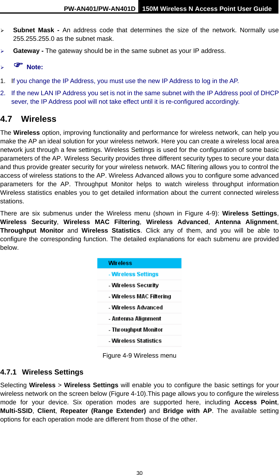 PW-AN401/PW-AN401D 150M Wireless N Access Point User Guide 30 &frac34; Subnet Mask - An address code that determines the size of the network. Normally use 255.255.255.0 as the subnet mask.   &frac34; Gateway - The gateway should be in the same subnet as your IP address.   &frac34; ) Note: 1. If you change the IP Address, you must use the new IP Address to log in the AP. 2.  If the new LAN IP Address you set is not in the same subnet with the IP Address pool of DHCP sever, the IP Address pool will not take effect until it is re-configured accordingly. 4.7  Wireless The Wireless option, improving functionality and performance for wireless network, can help you make the AP an ideal solution for your wireless network. Here you can create a wireless local area network just through a few settings. Wireless Settings is used for the configuration of some basic parameters of the AP. Wireless Security provides three different security types to secure your data and thus provide greater security for your wireless network. MAC filtering allows you to control the access of wireless stations to the AP. Wireless Advanced allows you to configure some advanced parameters for the AP. Throughput Monitor helps to watch wireless throughput information Wireless statistics enables you to get detailed information about the current connected wireless stations. There are six submenus under the Wireless menu (shown in Figure 4-9): Wireless Settings, Wireless Security,  Wireless MAC Filtering,  Wireless Advanced, Antenna Alignment, Throughput Monitor and  Wireless Statistics. Click any of them, and you will be able to configure the corresponding function. The detailed explanations for each submenu are provided below.  Figure 4-9 Wireless menu 4.7.1  Wireless Settings Selecting Wireless > Wireless Settings will enable you to configure the basic settings for your wireless network on the screen below (Figure 4-10).This page allows you to configure the wireless mode for your device. Six operation modes are supported here, including Access Point, Multi-SSID,  Client,  Repeater (Range Extender) and Bridge with AP. The available setting options for each operation mode are different from those of the other. 
