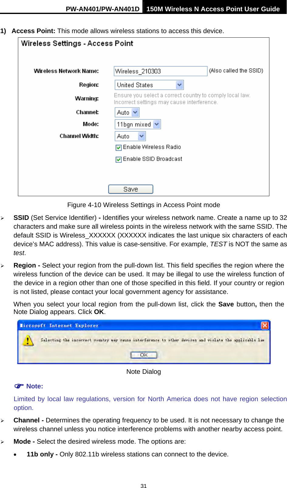 PW-AN401/PW-AN401D 150M Wireless N Access Point User Guide 31 1) Access Point: This mode allows wireless stations to access this device.  Figure 4-10 Wireless Settings in Access Point mode &frac34; SSID (Set Service Identifier) - Identifies your wireless network name. Create a name up to 32 characters and make sure all wireless points in the wireless network with the same SSID. The default SSID is Wireless_XXXXXX (XXXXXX indicates the last unique six characters of each device&rsquo;s MAC address). This value is case-sensitive. For example, TEST is NOT the same as test. &frac34; Region - Select your region from the pull-down list. This field specifies the region where the wireless function of the device can be used. It may be illegal to use the wireless function of the device in a region other than one of those specified in this field. If your country or region is not listed, please contact your local government agency for assistance. When you select your local region from the pull-down list, click the Save button, then the Note Dialog appears. Click OK.  Note Dialog ) Note: Limited by local law regulations, version for North America does not have region selection option. &frac34; Channel - Determines the operating frequency to be used. It is not necessary to change the wireless channel unless you notice interference problems with another nearby access point. &frac34; Mode - Select the desired wireless mode. The options are: &bull; 11b only - Only 802.11b wireless stations can connect to the device. 