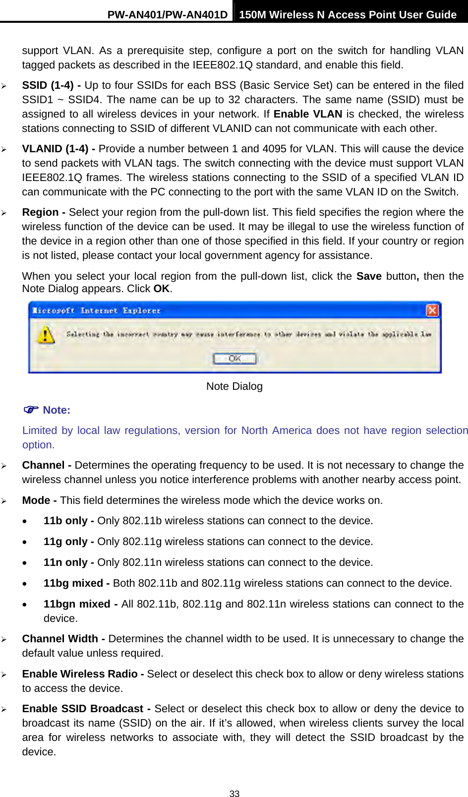 PW-AN401/PW-AN401D 150M Wireless N Access Point User Guide 33 support VLAN. As a prerequisite step, configure a port on the switch for handling VLAN tagged packets as described in the IEEE802.1Q standard, and enable this field. &frac34; SSID (1-4) - Up to four SSIDs for each BSS (Basic Service Set) can be entered in the filed SSID1 ~ SSID4. The name can be up to 32 characters. The same name (SSID) must be assigned to all wireless devices in your network. If Enable VLAN is checked, the wireless stations connecting to SSID of different VLANID can not communicate with each other. &frac34; VLANID (1-4) - Provide a number between 1 and 4095 for VLAN. This will cause the device to send packets with VLAN tags. The switch connecting with the device must support VLAN IEEE802.1Q frames. The wireless stations connecting to the SSID of a specified VLAN ID can communicate with the PC connecting to the port with the same VLAN ID on the Switch. &frac34; Region - Select your region from the pull-down list. This field specifies the region where the wireless function of the device can be used. It may be illegal to use the wireless function of the device in a region other than one of those specified in this field. If your country or region is not listed, please contact your local government agency for assistance. When you select your local region from the pull-down list, click the Save button, then the Note Dialog appears. Click OK.  Note Dialog ) Note: Limited by local law regulations, version for North America does not have region selection option. &frac34; Channel - Determines the operating frequency to be used. It is not necessary to change the wireless channel unless you notice interference problems with another nearby access point. &frac34; Mode - This field determines the wireless mode which the device works on. &bull; 11b only - Only 802.11b wireless stations can connect to the device. &bull; 11g only - Only 802.11g wireless stations can connect to the device. &bull; 11n only - Only 802.11n wireless stations can connect to the device. &bull; 11bg mixed - Both 802.11b and 802.11g wireless stations can connect to the device. &bull; 11bgn mixed - All 802.11b, 802.11g and 802.11n wireless stations can connect to the device. &frac34; Channel Width - Determines the channel width to be used. It is unnecessary to change the default value unless required. &frac34; Enable Wireless Radio - Select or deselect this check box to allow or deny wireless stations to access the device.   &frac34; Enable SSID Broadcast - Select or deselect this check box to allow or deny the device to broadcast its name (SSID) on the air. If it&rsquo;s allowed, when wireless clients survey the local area for wireless networks to associate with, they will detect the SSID broadcast by the device.  
