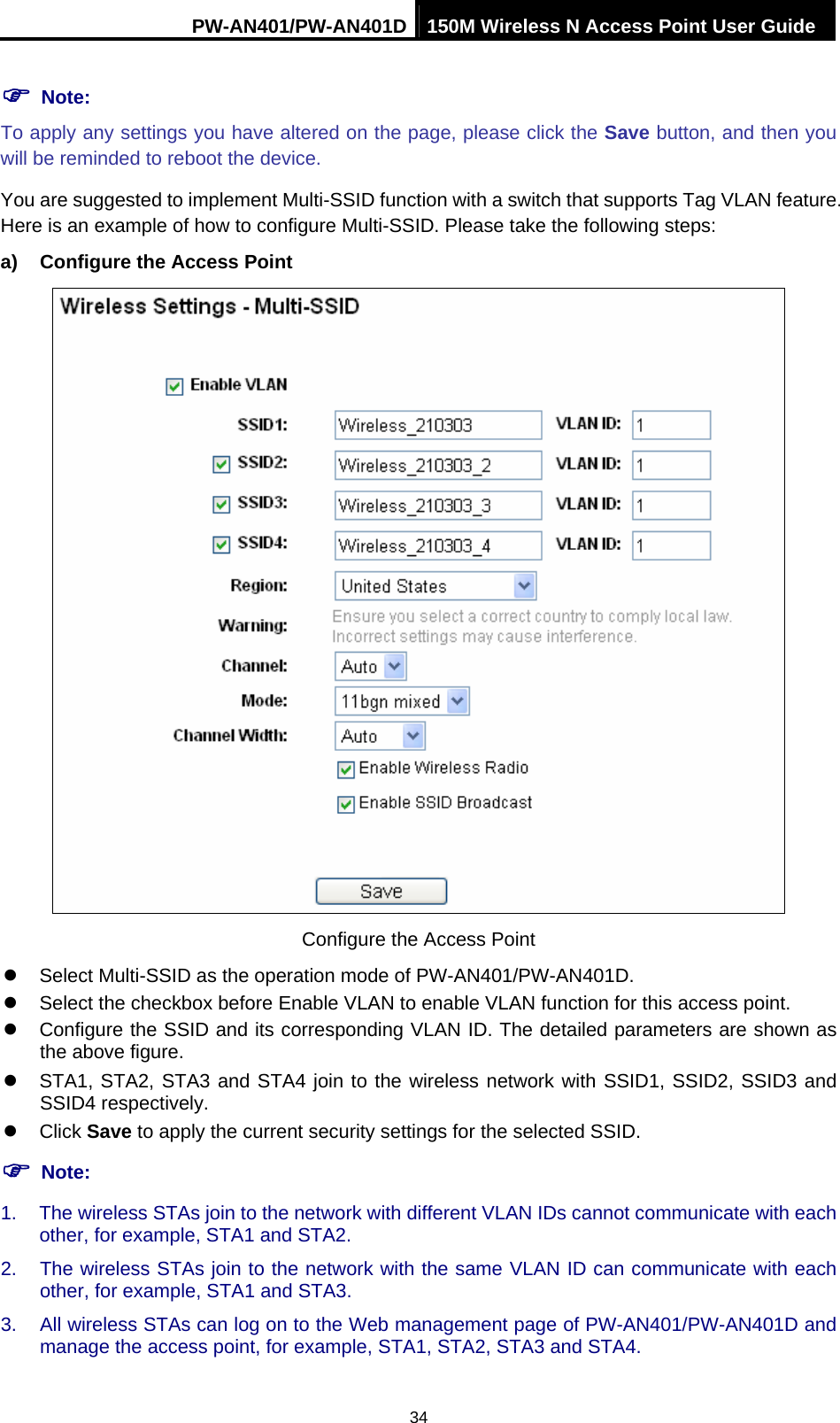 PW-AN401/PW-AN401D 150M Wireless N Access Point User Guide 34 ) Note: To apply any settings you have altered on the page, please click the Save button, and then you will be reminded to reboot the device. You are suggested to implement Multi-SSID function with a switch that supports Tag VLAN feature. Here is an example of how to configure Multi-SSID. Please take the following steps: a)  Configure the Access Point  Configure the Access Point z  Select Multi-SSID as the operation mode of PW-AN401/PW-AN401D. z  Select the checkbox before Enable VLAN to enable VLAN function for this access point. z  Configure the SSID and its corresponding VLAN ID. The detailed parameters are shown as the above figure. z  STA1, STA2, STA3 and STA4 join to the wireless network with SSID1, SSID2, SSID3 and SSID4 respectively. z Click Save to apply the current security settings for the selected SSID. ) Note: 1.  The wireless STAs join to the network with different VLAN IDs cannot communicate with each other, for example, STA1 and STA2. 2.  The wireless STAs join to the network with the same VLAN ID can communicate with each other, for example, STA1 and STA3. 3.  All wireless STAs can log on to the Web management page of PW-AN401/PW-AN401D and manage the access point, for example, STA1, STA2, STA3 and STA4. 