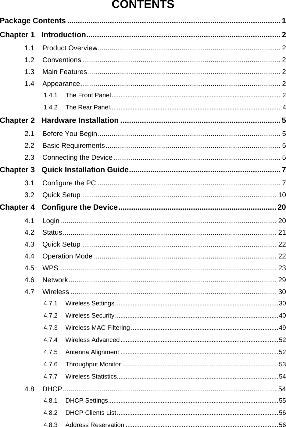    CONTENTS Package Contents ....................................................................................................1 Chapter 1 Introduction........................................................................................... 2 1.1 Product Overview.............................................................................................. 2 1.2 Conventions...................................................................................................... 2 1.3 Main Features................................................................................................... 2 1.4 Appearance....................................................................................................... 2 1.4.1 The Front Panel.................................................................................................2 1.4.2 The Rear Panel..................................................................................................4 Chapter 2 Hardware Installation ...........................................................................5 2.1 Before You Begin.............................................................................................. 5 2.2 Basic Requirements.......................................................................................... 5 2.3 Connecting the Device...................................................................................... 5 Chapter 3 Quick Installation Guide.......................................................................7 3.1 Configure the PC .............................................................................................. 7 3.2 Quick Setup .................................................................................................... 10 Chapter 4 Configure the Device..........................................................................20 4.1 Login ............................................................................................................... 20 4.2 Status.............................................................................................................. 21 4.3 Quick Setup .................................................................................................... 22 4.4 Operation Mode .............................................................................................. 22 4.5 WPS................................................................................................................ 23 4.6 Network........................................................................................................... 29 4.7 Wireless .......................................................................................................... 30 4.7.1 Wireless Settings.............................................................................................30 4.7.2 Wireless Security.............................................................................................40 4.7.3 Wireless MAC Filtering ....................................................................................49 4.7.4 Wireless Advanced..........................................................................................52 4.7.5 Antenna Alignment ..........................................................................................52 4.7.6 Throughput Monitor .........................................................................................53 4.7.7 Wireless Statistics............................................................................................54 4.8 DHCP.............................................................................................................. 54 4.8.1 DHCP Settings.................................................................................................55 4.8.2 DHCP Clients List............................................................................................56 4.8.3 Address Reservation .......................................................................................56 