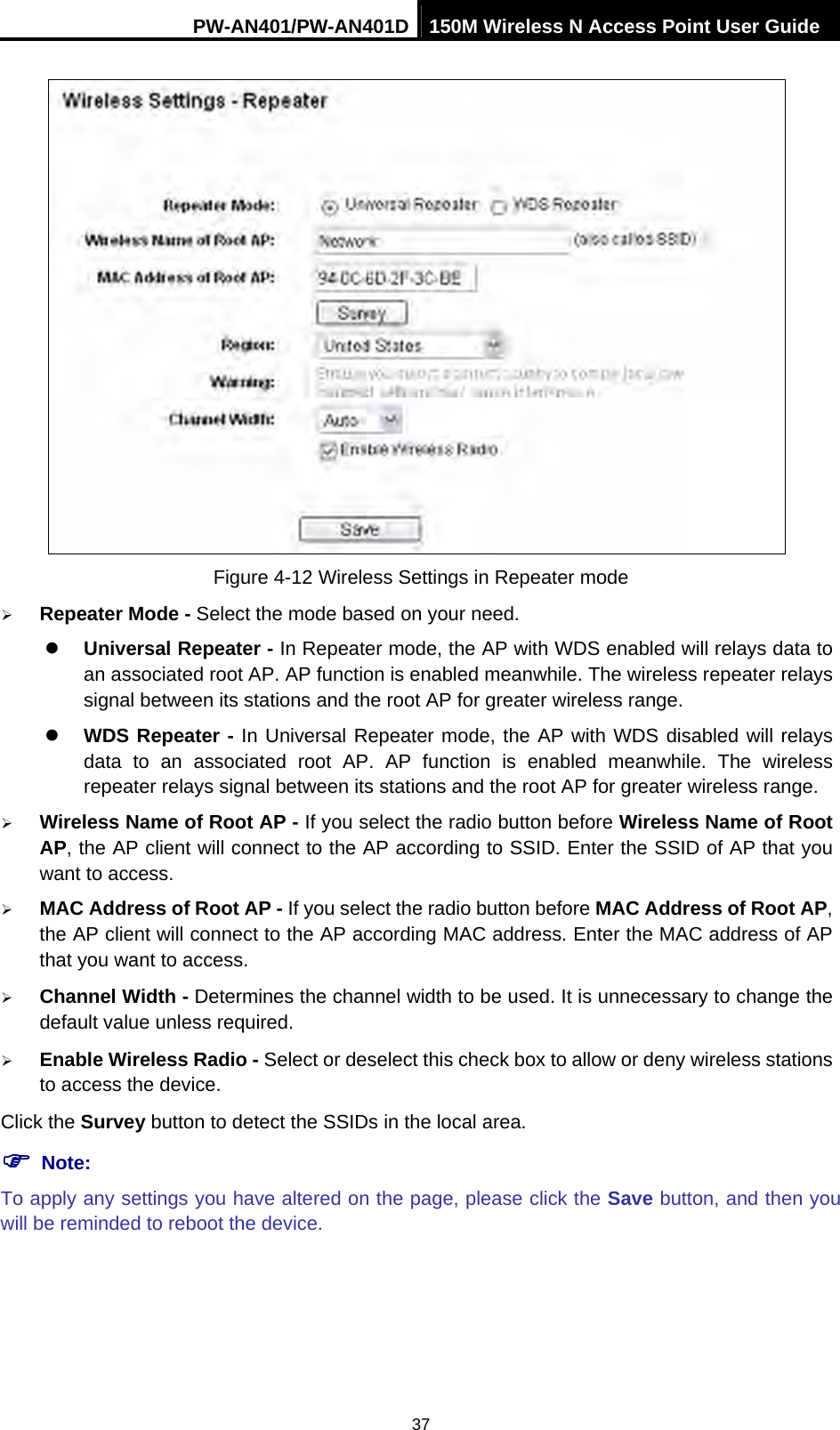 PW-AN401/PW-AN401D 150M Wireless N Access Point User Guide 37  Figure 4-12 Wireless Settings in Repeater mode &frac34; Repeater Mode - Select the mode based on your need. z Universal Repeater - In Repeater mode, the AP with WDS enabled will relays data to an associated root AP. AP function is enabled meanwhile. The wireless repeater relays signal between its stations and the root AP for greater wireless range. z WDS Repeater - In Universal Repeater mode, the AP with WDS disabled will relays data to an associated root AP. AP function is enabled meanwhile. The wireless repeater relays signal between its stations and the root AP for greater wireless range. &frac34; Wireless Name of Root AP - If you select the radio button before Wireless Name of Root AP, the AP client will connect to the AP according to SSID. Enter the SSID of AP that you want to access. &frac34; MAC Address of Root AP - If you select the radio button before MAC Address of Root AP, the AP client will connect to the AP according MAC address. Enter the MAC address of AP that you want to access. &frac34; Channel Width - Determines the channel width to be used. It is unnecessary to change the default value unless required. &frac34; Enable Wireless Radio - Select or deselect this check box to allow or deny wireless stations to access the device.   Click the Survey button to detect the SSIDs in the local area. ) Note: To apply any settings you have altered on the page, please click the Save button, and then you will be reminded to reboot the device. 