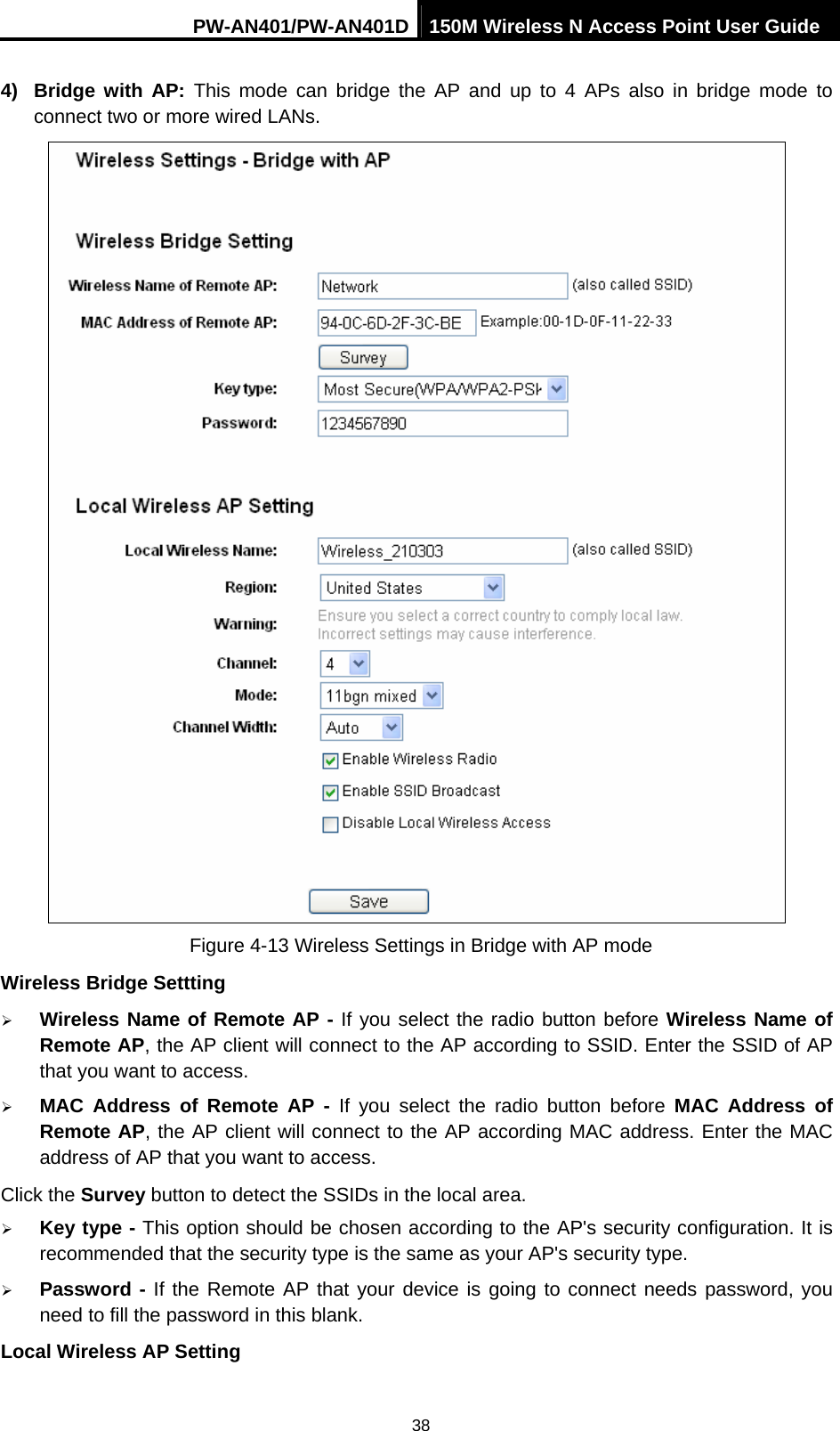PW-AN401/PW-AN401D 150M Wireless N Access Point User Guide 38 4) Bridge with AP: This mode can bridge the AP and up to 4 APs also in bridge mode to connect two or more wired LANs.    Figure 4-13 Wireless Settings in Bridge with AP mode Wireless Bridge Settting &frac34; Wireless Name of Remote AP - If you select the radio button before Wireless Name of Remote AP, the AP client will connect to the AP according to SSID. Enter the SSID of AP that you want to access. &frac34; MAC Address of Remote AP - If you select the radio button before MAC Address of Remote AP, the AP client will connect to the AP according MAC address. Enter the MAC address of AP that you want to access. Click the Survey button to detect the SSIDs in the local area. &frac34; Key type - This option should be chosen according to the AP's security configuration. It is recommended that the security type is the same as your AP's security type. &frac34; Password - If the Remote AP that your device is going to connect needs password, you need to fill the password in this blank. Local Wireless AP Setting 