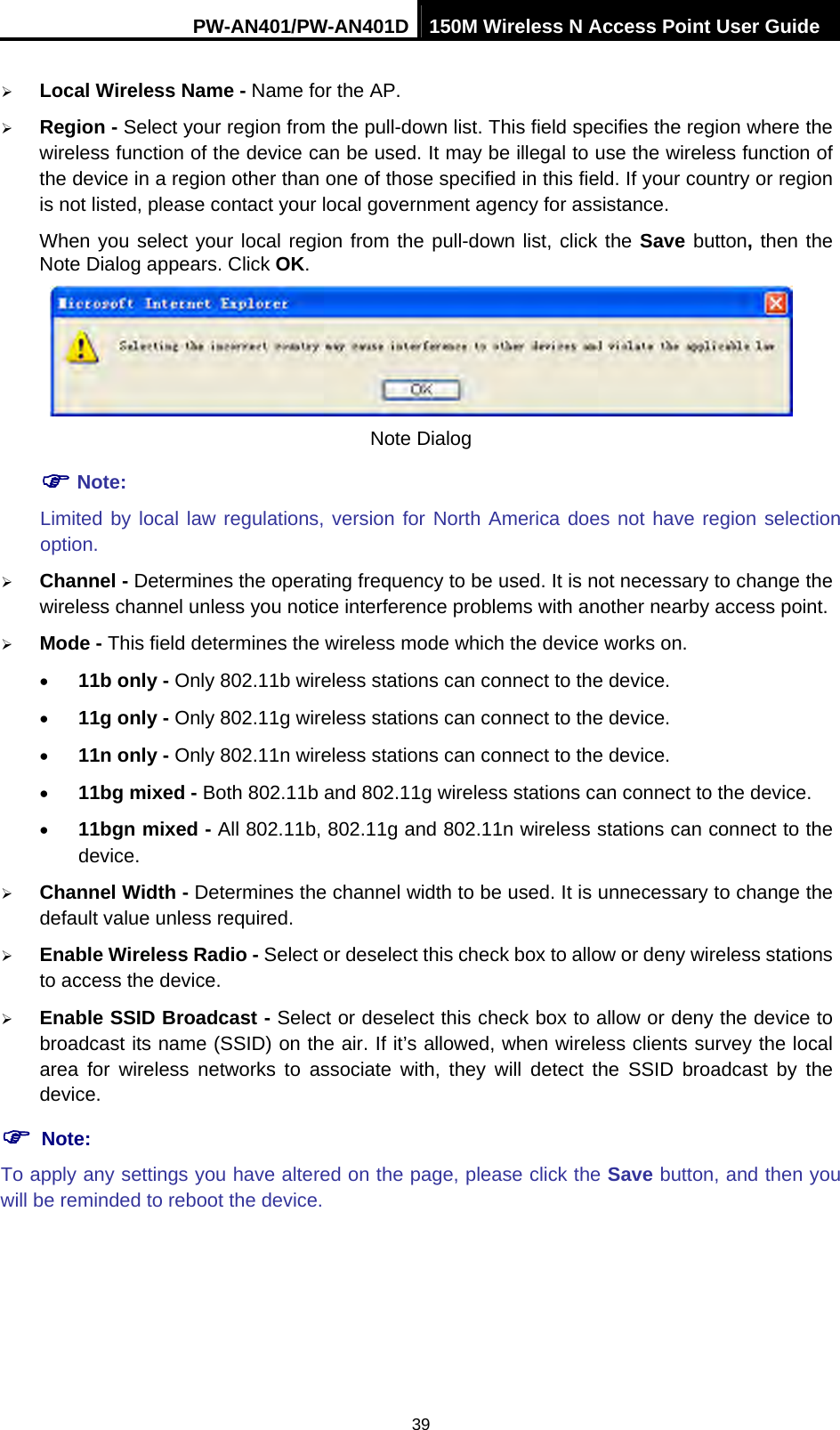 PW-AN401/PW-AN401D 150M Wireless N Access Point User Guide 39 &frac34; Local Wireless Name - Name for the AP. &frac34; Region - Select your region from the pull-down list. This field specifies the region where the wireless function of the device can be used. It may be illegal to use the wireless function of the device in a region other than one of those specified in this field. If your country or region is not listed, please contact your local government agency for assistance. When you select your local region from the pull-down list, click the Save button, then the Note Dialog appears. Click OK.  Note Dialog ) Note: Limited by local law regulations, version for North America does not have region selection option. &frac34; Channel - Determines the operating frequency to be used. It is not necessary to change the wireless channel unless you notice interference problems with another nearby access point. &frac34; Mode - This field determines the wireless mode which the device works on. &bull; 11b only - Only 802.11b wireless stations can connect to the device. &bull; 11g only - Only 802.11g wireless stations can connect to the device. &bull; 11n only - Only 802.11n wireless stations can connect to the device. &bull; 11bg mixed - Both 802.11b and 802.11g wireless stations can connect to the device. &bull; 11bgn mixed - All 802.11b, 802.11g and 802.11n wireless stations can connect to the device. &frac34; Channel Width - Determines the channel width to be used. It is unnecessary to change the default value unless required. &frac34; Enable Wireless Radio - Select or deselect this check box to allow or deny wireless stations to access the device.   &frac34; Enable SSID Broadcast - Select or deselect this check box to allow or deny the device to broadcast its name (SSID) on the air. If it&rsquo;s allowed, when wireless clients survey the local area for wireless networks to associate with, they will detect the SSID broadcast by the device.  ) Note: To apply any settings you have altered on the page, please click the Save button, and then you will be reminded to reboot the device. 