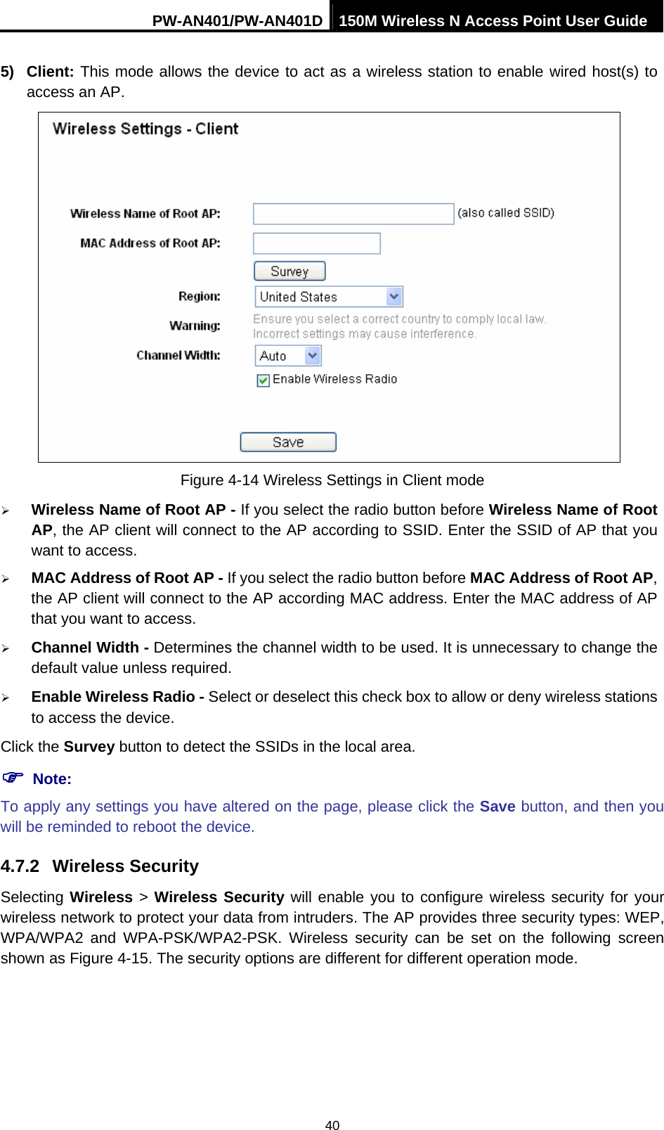 PW-AN401/PW-AN401D 150M Wireless N Access Point User Guide 40 5) Client: This mode allows the device to act as a wireless station to enable wired host(s) to access an AP.  Figure 4-14 Wireless Settings in Client mode &frac34; Wireless Name of Root AP - If you select the radio button before Wireless Name of Root AP, the AP client will connect to the AP according to SSID. Enter the SSID of AP that you want to access. &frac34; MAC Address of Root AP - If you select the radio button before MAC Address of Root AP, the AP client will connect to the AP according MAC address. Enter the MAC address of AP that you want to access. &frac34; Channel Width - Determines the channel width to be used. It is unnecessary to change the default value unless required. &frac34; Enable Wireless Radio - Select or deselect this check box to allow or deny wireless stations to access the device.   Click the Survey button to detect the SSIDs in the local area. ) Note: To apply any settings you have altered on the page, please click the Save button, and then you will be reminded to reboot the device. 4.7.2  Wireless Security Selecting Wireless > Wireless Security will enable you to configure wireless security for your wireless network to protect your data from intruders. The AP provides three security types: WEP, WPA/WPA2 and WPA-PSK/WPA2-PSK. Wireless security can be set on the following screen shown as Figure 4-15. The security options are different for different operation mode. 