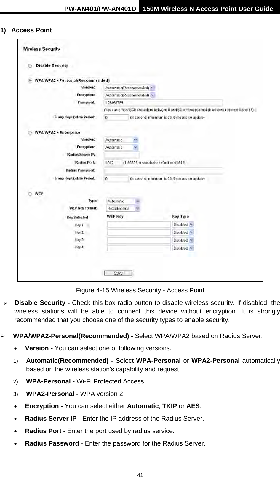 PW-AN401/PW-AN401D 150M Wireless N Access Point User Guide 41 1) Access Point  Figure 4-15 Wireless Security - Access Point &frac34; Disable Security - Check this box radio button to disable wireless security. If disabled, the wireless stations will be able to connect this device without encryption. It is strongly recommended that you choose one of the security types to enable security.   &frac34; WPA/WPA2-Personal(Recommended) - Select WPA/WPA2 based on Radius Server. &bull; Version - You can select one of following versions. 1)  Automatic(Recommended) - Select WPA-Personal or WPA2-Personal automatically based on the wireless station's capability and request.   2)  WPA-Personal - Wi-Fi Protected Access.   3)  WPA2-Personal - WPA version 2.   &bull; Encryption - You can select either Automatic, TKIP or AES. &bull; Radius Server IP - Enter the IP address of the Radius Server. &bull; Radius Port - Enter the port used by radius service. &bull; Radius Password - Enter the password for the Radius Server. 