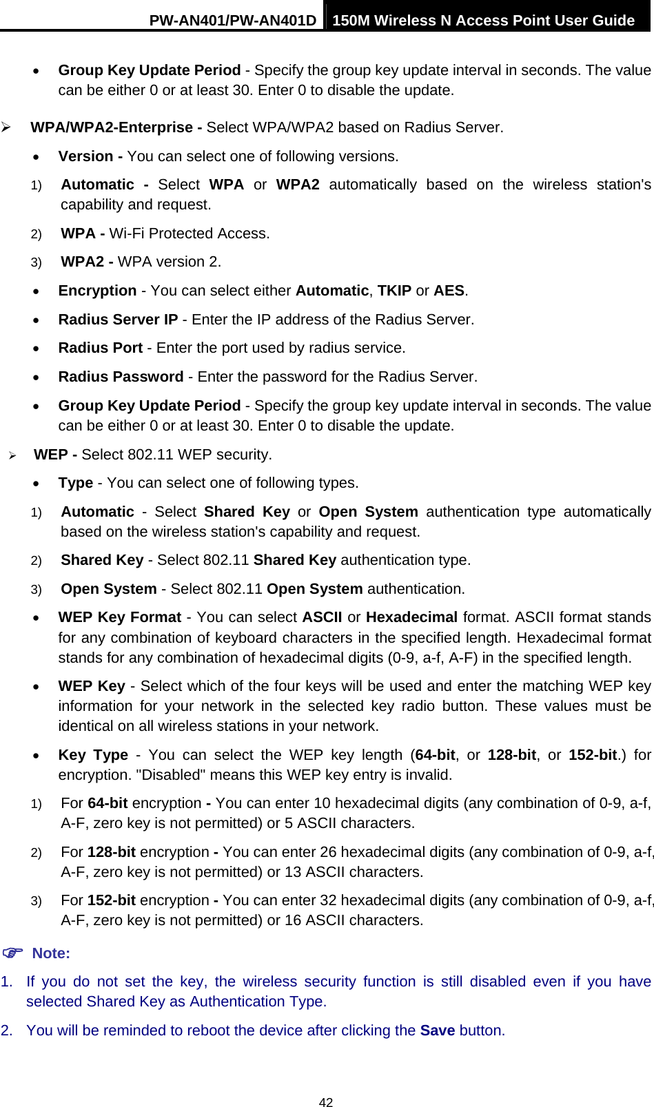 PW-AN401/PW-AN401D 150M Wireless N Access Point User Guide 42 &bull; Group Key Update Period - Specify the group key update interval in seconds. The value can be either 0 or at least 30. Enter 0 to disable the update. &frac34; WPA/WPA2-Enterprise - Select WPA/WPA2 based on Radius Server. &bull; Version - You can select one of following versions. 1)  Automatic - Select WPA or WPA2 automatically based on the wireless station's capability and request.   2)  WPA - Wi-Fi Protected Access.   3)  WPA2 - WPA version 2.   &bull; Encryption - You can select either Automatic, TKIP or AES. &bull; Radius Server IP - Enter the IP address of the Radius Server. &bull; Radius Port - Enter the port used by radius service. &bull; Radius Password - Enter the password for the Radius Server. &bull; Group Key Update Period - Specify the group key update interval in seconds. The value can be either 0 or at least 30. Enter 0 to disable the update. &frac34; WEP - Select 802.11 WEP security.   &bull; Type - You can select one of following types. 1)  Automatic - Select Shared Key or Open System authentication type automatically based on the wireless station's capability and request.   2)  Shared Key - Select 802.11 Shared Key authentication type.   3)  Open System - Select 802.11 Open System authentication.   &bull; WEP Key Format - You can select ASCII or Hexadecimal format. ASCII format stands for any combination of keyboard characters in the specified length. Hexadecimal format stands for any combination of hexadecimal digits (0-9, a-f, A-F) in the specified length. &bull; WEP Key - Select which of the four keys will be used and enter the matching WEP key information for your network in the selected key radio button. These values must be identical on all wireless stations in your network.   &bull; Key Type - You can select the WEP key length (64-bit, or 128-bit, or 152-bit.) for encryption. "Disabled" means this WEP key entry is invalid. 1)  For 64-bit encryption - You can enter 10 hexadecimal digits (any combination of 0-9, a-f, A-F, zero key is not permitted) or 5 ASCII characters.   2)  For 128-bit encryption - You can enter 26 hexadecimal digits (any combination of 0-9, a-f, A-F, zero key is not permitted) or 13 ASCII characters.   3)  For 152-bit encryption - You can enter 32 hexadecimal digits (any combination of 0-9, a-f, A-F, zero key is not permitted) or 16 ASCII characters.   ) Note: 1.  If you do not set the key, the wireless security function is still disabled even if you have selected Shared Key as Authentication Type.   2.  You will be reminded to reboot the device after clicking the Save button. 